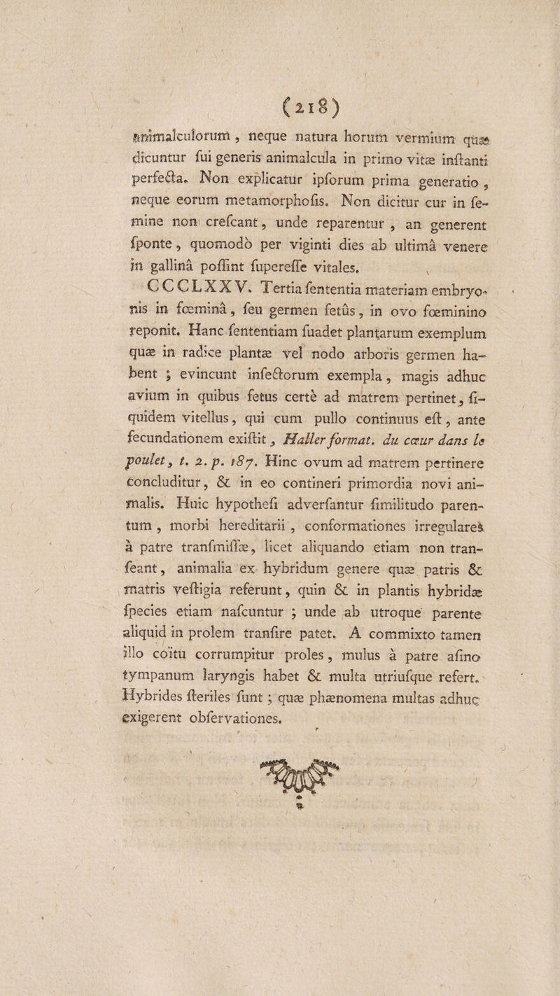 ftmmalculoruifl, neque natura horum vermium qus* dicuntur fui generis animalcula in prirno vitae inflanti perfe£la„ Non explicatur ipforum prima generatio , neque eorum metamorphofis. Non dicitur cur in fe¬ mine non crefcant, unde reparentur , an generent fponte, quomodo per viginti dies ab ultima venere m gallina poffint fupereffe vitales, C C C L X X V, Tertia fententia materiam embryo¬ nis in femina, feu germen fetus, in ovo feminino reponit. Hanc fententiam fuadet plantarum exemplum qu;s in radice plantae vel nodo arboris germen ha¬ bent ; evincunt infeflorum exempla, magis adhuc avium in quibus fetus certe ad matrem pertinet, fi- quidem vitellus, qui cum pullo continuus efb, ante fecundationem exiftitHaller format, du c&amp;.ur dans U poulet s t. 2. p. 187. Hinc ovum ad matrem pertinere concluditur, &amp; in eo contineri primordia novi ani¬ malis. Huic hypothefi adverfantur fimilitudo paren¬ tum , morbi hereditarii , conformationes irregulare^ a patre tranfmiflae, licet aliquando etiam non tran- feant, animalia ex hybridum genere quae patris &amp; matris vefligia referunt, quin &amp; in plantis hybridae fpecies etiam nafcuntur ; unde ab utroque parente aliquid in prolem tranfire patet. A commixto tamen illo coitu corrumpitur proles, mulus a patre afmo tympanum laryngis habet &amp; multa utriufque refert. Hybrides fleriles funt; quas phaenomena multas adhuc exigerent obfervationes.