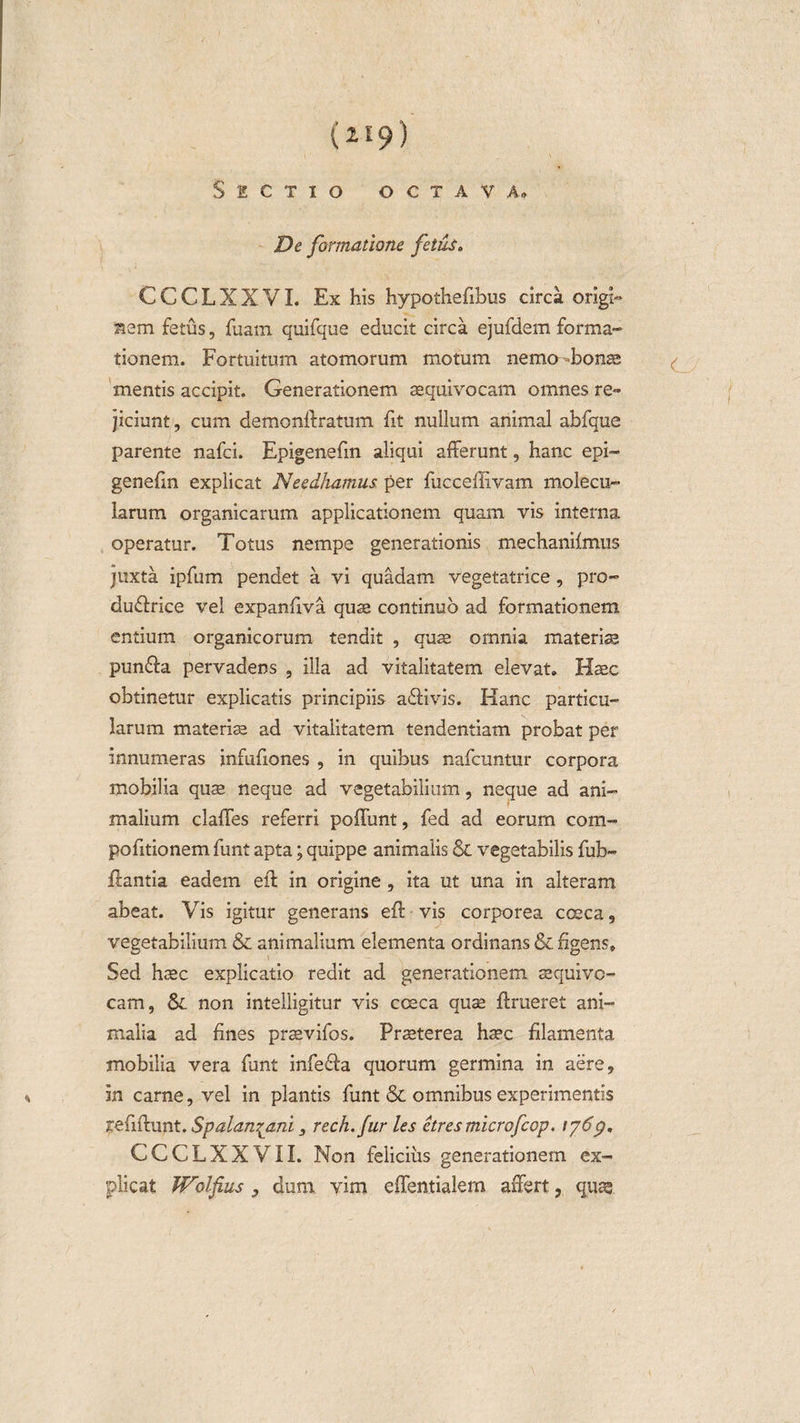 (2E9) Sectio octava» De formatione fetus. CCCLXXVI. Ex his hypothefibus circa origL i5sm fetus, fuarn quifque educit circa e]ufdem forma¬ tionem. Fortuitum atomorum motum nemo bons mentis accipit. Generationem aequivocam omnes re» jiciunt, cum demonftratum fit nullum animal abfque parente nafci. Epigenefm aliqui afferunt, hanc epi- genefm explicat Needhamus per fucceffivam molecu- larum organicarum applicationem quam vis interna operatur. Totus nempe generationis mechanilmus juxta ipfum pendet a vi quadam vegetatrice, pro- du&amp;rice vel expanfiva quae continuo ad formationem entium organicorum tendit , quae omnia materiae punfla pervadens , illa ad vitalitatem elevat. Hac obtinetur explicatis principiis a£fivis. Hanc particu¬ larum materis ad vitalitatem tendentiam probat per innumeras infufiones , in quibus nafcuntur corpora mobilia quae neque ad vegetabilium, neque ad ani¬ malium claffes referri poffunt, fed ad eorum com- pofitionem funt apta; quippe animalis &amp; vegetabilis fub- ftantia eadem eft in origine , ita ut una in alteram abeat. Vis igitur generans eft vis corporea cceca, vegetabilium &amp; animalium elementa ordinans &amp; figens» Sed haec explicatio redit ad generationem sequivo- cam, non intelligitur vis coeca quae ftrueret ani¬ malia ad fines praevifos. Praeterea haec filamenta mobilia vera funt infefta quorum germina in aere, in carne, vel in plantis funt &amp; omnibus experimentis refiftunt. Spalan^ani, rech.fur les etresmicrofcop. \p6g, CCCLXXVII. Non felicius generationem ex¬ plicat Wolfius , dum vim effentialem affert, quae