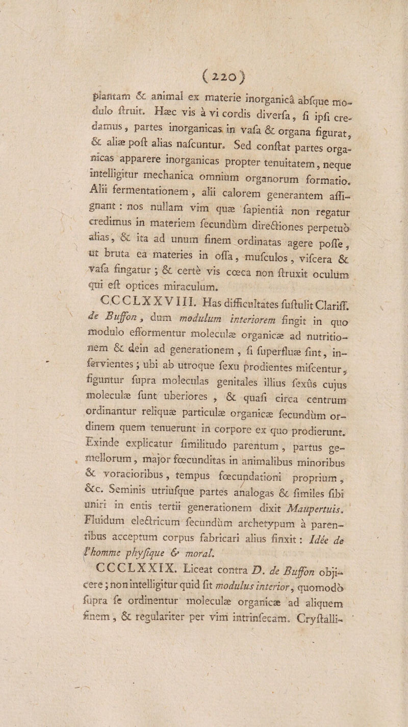 pfafttam &amp; animal ex materie inorganici abfque mo¬ dulo ffruit. Haec vis a vi cordis diverfa 5 fi ipfi cre„ damus , partes inorganicas, .in vafa &amp; organa figurat, ^c a^as P°;^ a^as nafcuntur» Sed conflat partes orga- meas apparere inorganicas propter tenuitatem, neque lntelligitur mechanica omnium organorum formatio6 Alii fermentationem, alii calorem generantem afli- gnant : nos nullam vim quae fapientia non regatur credimus in materiem fecundum dire&amp;iones perpetuo ahas , &amp; ita ad unum finem ordinatas agere poffe, ut bruta ea materies in offa, mufculos, vifcera &amp; vafa fingatur ; oc certe vis coeca non ftruxit oculum qui eff optices miraculum. CCCLXXVIII. Has difficultates fuffulit Clariff. «e Bujfon 3 dum modulum interiorem fingit in quo modulo efformentur moleculae organicae ad nutritio- Hem &amp; dein ad generationem , fi fiiperfluae fint, in- fervientes; ubi ab utroque fexu prodientes mifcentur, figuntur fupra moleculas genitales illius fexus cujus moleculae funt uberiores , &amp; quafi circa centrum ordinantur reliquae particulae organicae fecundum or¬ dinem quem tenuerunt m corpore ex quo prodierunt. Exinde explicatur fimilitudo parentum, partus ge¬ mellorum , major foecunditas in animalibus minoribus &lt;Se voracioribus, tempus fcecujidationi proprium , &amp;c; Seminis utriufque partes analogas &amp; fimiles fibi umri m entis tertii generationem dixit Maupertuis. Fluidum ele&amp;ricum fecundum archetypum a paren¬ tibus acceptum corpus fabricari alius finxit: Idee de itkomme phyjique &amp; morat. CCCLXXIX. Liceat contra D. de Buffon obji^ cere; non intelligitur quid fit modulus interior, quomodo fupra fe ordinentur moleculae organicae ad aliquem finem, &amp; regulariter per vim mtrinfecsm. Cryftalli- '