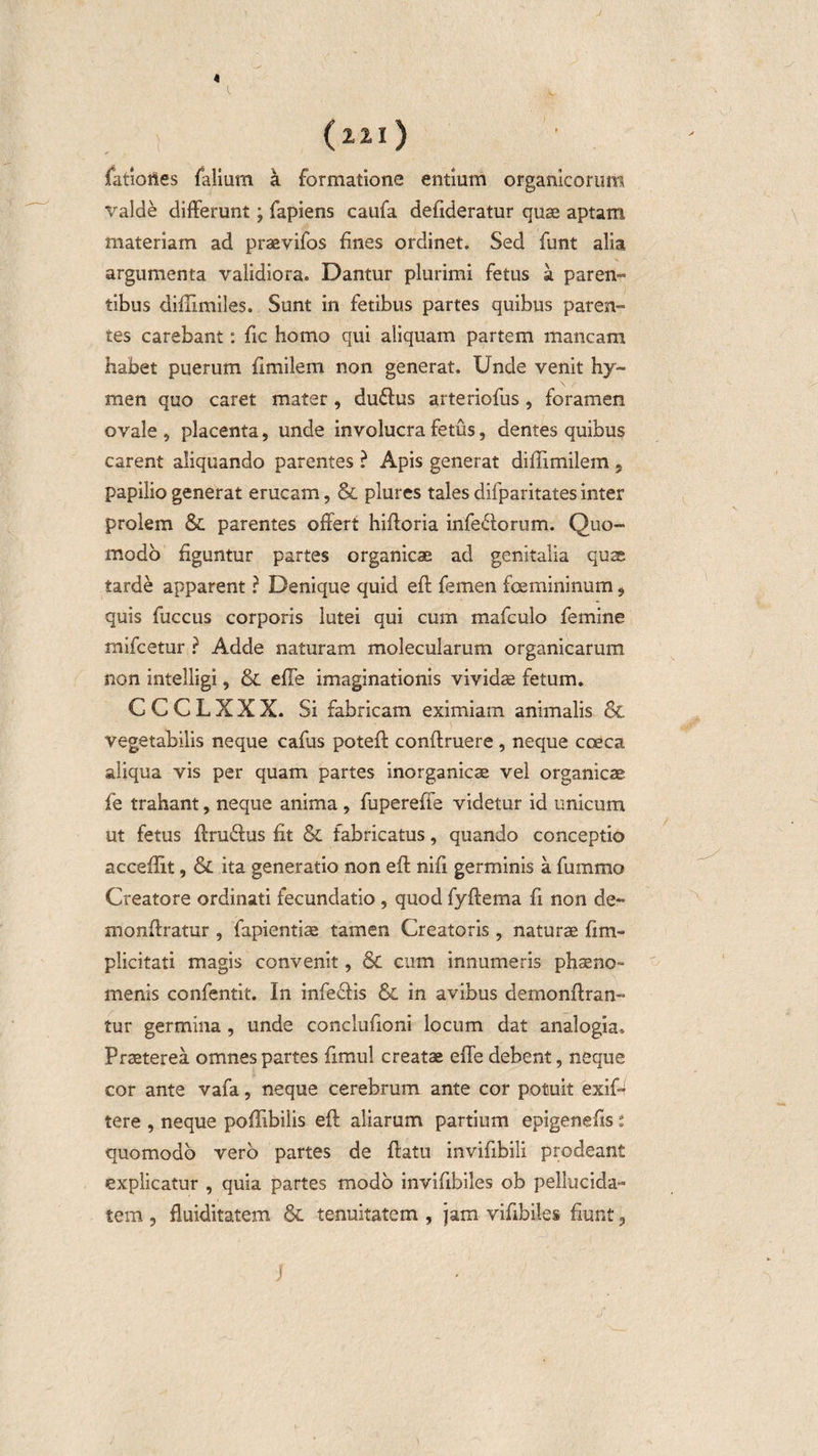 4 (221) fatlortes falium a formatione entium organicorum valde differunt; fapiens caufa defideratur quae aptam materiam ad praevifos fines ordinet. Sed funt alia argumenta validiora. Dantur plurimi fetus a paren¬ tibus diffimiles. Sunt in fetibus partes quibus paren¬ tes carebant: fic homo qui aliquam partem mancam habet puerum fimilem non generat. Unde venit hy- men quo caret mater, duflus arteriofus, foramen ovale , placenta, unde involucra fetus, dentes quibus carent aliquando parentes ? Apis generat diflimilem 5 papilio generat erucam, &amp; plures tales difparitates inter prolem &amp; parentes offert hifforia infe&amp;orum. Quo¬ modo figuntur partes organicae ad genitalia quae tarde apparent ? Denique quid efl femen foemininum * quis fuccus corporis lutei qui cum mafculo femine mifcetur ? Adde naturam molecularum organicarum non intelligi, &amp; efle imaginationis vividae fetum. C C C L X X X. Si fabricam eximiam animalis &amp; vegetabilis neque cafus poteff conffruere , neque cceca aliqua vis per quam partes inorganicae vel organicae fe trahant, neque anima, fupereffe videtur id unicum ut fetus flruflus fit &amp; fabricatus, quando conceptio accedit, &amp;L ita generatio non efl nifi germinis a fummo Creatore ordinati fecundatio , quod fyflema fi non de- monflratur , fapientiae tamen Creatoris , naturae fim- plicitati magis convenit, &amp; cum innumeris phaeno¬ menis confentit. In infeflis &amp; in avibus demonflran- tur germina , unde conclufioni locum dat analogia. Praeterea omnes partes fimul creatae effe debent, neque cor ante vafa, neque cerebrum ante cor potuit exif- tere , neque poffibilis efl aliarum partium epigenefis : quomodo vero partes de flatu invifibili prodeant explicatur , quia partes modo invifibiles ob pellucida- tem , fluiditatem &amp; tenuitatem , jam vifibiles fiunt 3 ■J
