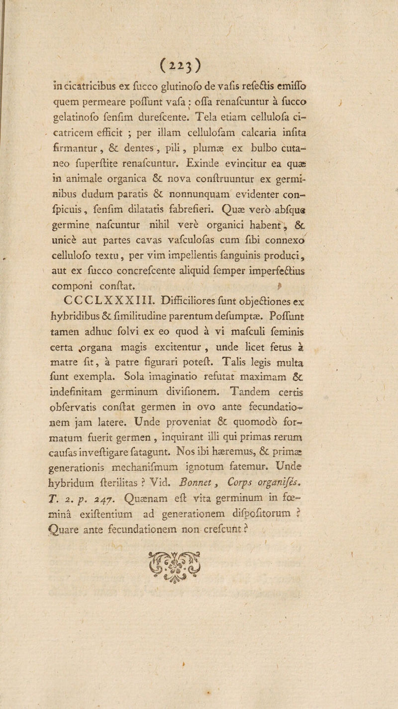 in cicatricibus ex fucco glutinofo de vafis referis emiffo quem permeare poliunt vafa : offa renafcuntur a fucco j gelatinofo fenfim durefcente. Tela etiam cellulofa ci¬ catricem efficit ; per illam cellulofam calcaria infita firmantur, &amp; dentes , pili, plumae ex bulbo cuta¬ neo fuperffite renafcuntur. Exinde evincitur ea quas in animale organica Sc nova conftruuntur ex germi¬ nibus dudum paratis &amp; nonnunquam evidenter con- fpicuis, fenfim dilatatis fabrefieri. Quae vero abfqus germine nafcuntur nihil vere organici habent, 8c unice aut partes cavas vafculofas cum fibi connexo cellulofo textu, per vim impellentis fanguinis produci 5 aut ex fucco concrefcente aliquid femper imperfeftius componi conffat. P CCCLXXXIII. Difficiliores funt objeffiones ex hybridibus &amp; fimilitudine parentum defumptae. Poffunt tamen adhuc folvi ex eo quod a vi mafculi feminis certa ^organa magis excitentur , unde licet fetus a matre fit, a patre figurari poteff. Talis legis multa funt exempla. Sola imaginatio refutat maximam &amp; indefinitam germinum divifionem. Tandem certis obfervatis conffat germen in ovo ante fecundatio- nem jam latere. Unde proveniat &amp; quomodo for¬ matum fuerit germen , inquir ant illi qui primas rerum caufas inveftigare fatagunt. Nos ibi haeremus, &amp; primas generationis mechanifmum ignotum fatemur. Unde hybridum fferilitas ? Vid. Bannet 3 Corps organifes. T. 2. p. 247. Quaenam eft vita germinum in foe- mina exiftentium ad generationem difpcfitorum ? Quare ante fecundationem non crefcunt C 1