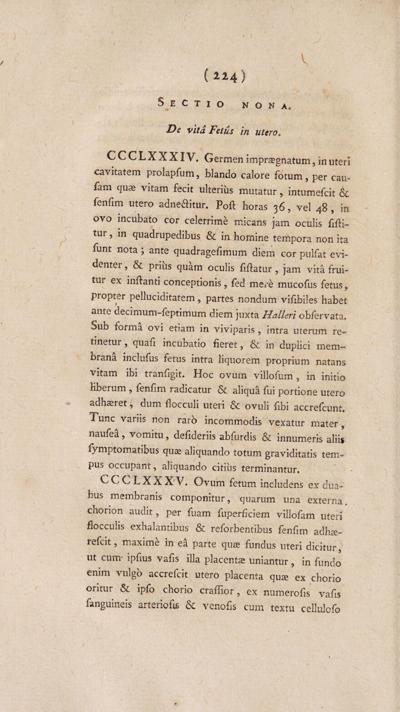 ( il4) Sectio nona. De vita Fetus in utero. r A* CCCLXXXIV. Germen impraegnatum, in uteri cavitatem prolapfum, blando calore fotum, per eam fam quae vitam fecit ulterius mutatur, intumefeit Sc fenfim utero adneftitur. Poft horas 36, vel 48, in ovo incubato cor celerrime micans jam oculis flfli- tur 5 *n Quadrupedibus &amp; in homine tempora non ita, funt nota ; ante quadragefimum diem cor pulfat evi¬ denter , &amp; priiis quam oculis fiftatur , jam vita frui- tur ex inflanti conceptionis, fed mere mucofus fetus, propter pelluciditatem, partes nondum viflbiles habet ante decimum-feptimum diem juxta Halleri obfervata. Sub forma ovi etiam in viviparis , intra uterum re¬ tinetur , quafl incubatio fieret, &amp; in duplici mem— orana inclufus fetus intra liquorem proprium natans vitam ibi tranfigit. Hoc ovum villofum, in initio liberum , fenfim radicatur &amp; aliqua fui portione utero adhaeret J, dum flocculi uteri &amp; ovuli fibi accrefcunt. Tunc variis non raro incommodis vexatur mater , naufea, vomitu, defideriis abfurdis &amp; innumeris aliis iymptomatibus qua aliquando totum graviditatis tem¬ pus occupant, aliquando citius terminantur. CCCLXXXV. Ovum fetum includens ex dua¬ bus membranis componitur, quarum una externa, chorion audit, per fuam fuperficiem villofam uteri flocculis exhalantibus &amp; reforbentibus fenfim adha- refeit, maxime in ea parte qua fundus uteri dicitur, ut cum- ipfms vafis illa placenta uniantur, in fundo enim vulgo accrefcit utero placenta qua ex chorio oritur &amp; ipfo chorio craffior, ex numerofis vafis fanguineis arteriofls &amp; venofls cum textu cellulofo
