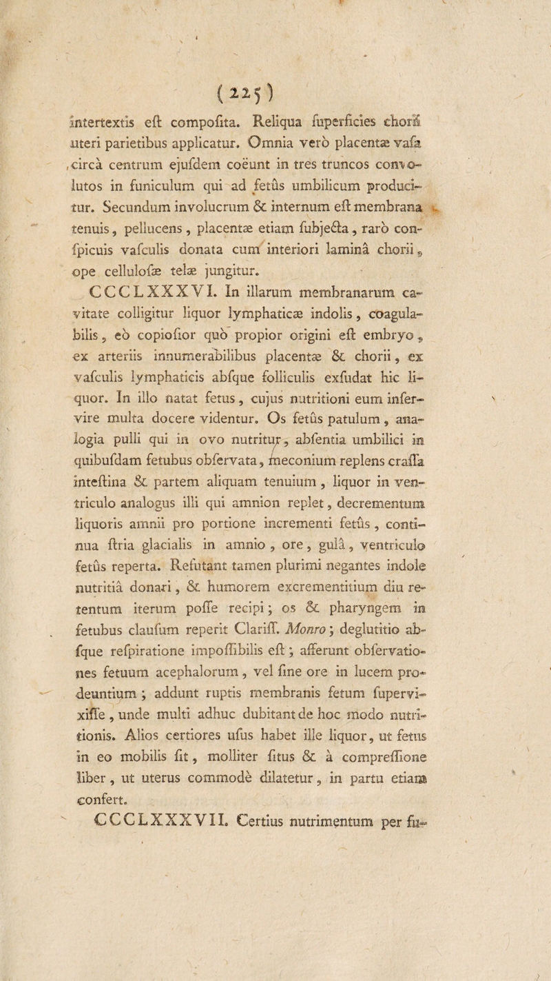 (22)) intertextis eft compofita. Reliqua fuperficies chori uteri parietibus applicatur. Omnia vero placenta; vafa , circa centrum ejufdem coeunt in tres truncos com o- lutos in funiculum qui ad fetus umbilicum produci¬ tur. Secundum involucrum &amp; internum eft membrana - tenuis, peliucens, placentae etiam fubje&amp;a, raro con- fpicuis vafculis donata cum interiori lamina chorii 9 ope cellulofas telae jungitur. CCCLXXXVI. In illarum membranarum ca¬ vitate colligitur liquor lymphaticae indolis, coagula- bilis 5 eb copiofior quo propior origini eft embryo 9 ex arteriis innumerabilibus placentae &amp; chorii, ex; vafculis lymphaticis abfque folliculis exfudat hic li¬ quor. In illo natat fetus, cujus nutritioni eum infer- vire multa docere videntur. Os fetus patulum, ana¬ logia pulli qui in ovo nutritu;-, abfentia umbilici in quibufdam fetubus obfervata, fneconium replens crafla Inteftina &amp; partem aliquam tenuium, liquor in ven¬ triculo analogus illi qui amnion replet, decrementum liquoris amnii pro portione incrementi fetus , conti¬ nua ftria glacialis in amnio , ore, gula, ventriculo fetus reperta. Refutant tamen plurimi negantes indole nutritia donari, &amp; humorem excrementitium diu re¬ tentum iterum poffe recipi; os &amp; pharyngem in fetubus claufum reperit Clariff. Monro; deglutitio ab¬ fque refpiratione impoflibilis eft ; afferunt obfervatio» nes fetuum acephalorum, vel fme ore in lucem pro¬ deuntium ; addunt ruptis membranis fetum fupervi- xiffe , unde multi adhuc dubitant de hoc modo nulri- tionis. Alios certiores ufus habet ille liquor, ut fetus in eo mobilis fit, molliter litus &amp; a compreffione liber, ut uterus commode dilatetur, in partu etiam confert. CCCLXXXVII, Certius nutrimentum per fu-