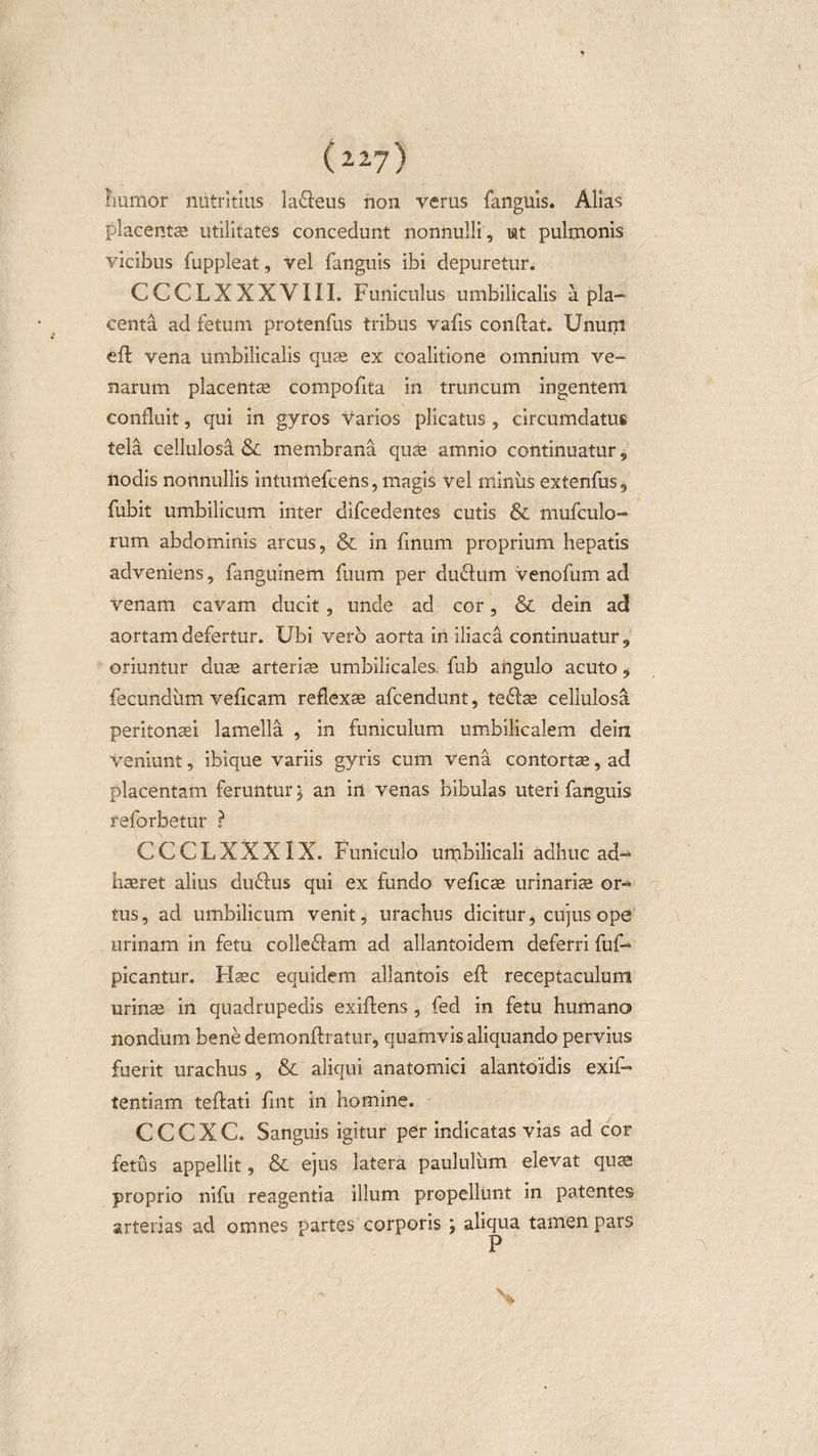 ( 2.2-7) humor nutritius lafleus non verus fanguis. Alias placentae utilitates concedunt nonnulli, iat pulmonis vicibus fuppleat, vel fanguis ibi depuretur. CCCLXXXVIII. Funiculus umbilicalis a pla¬ centa ad fetum protenfus tribus vafis condat. Unum eft vena umbilicalis quae ex coalitione omnium ve¬ narum placentae compofita in truncum ingentem confluit, qui in gyros varios plicatus , circumdatus tela cellulosa Sc membrana quae amnio continuatur, nodis nonnullis intumefcens, magis vel miniis extenfus, fubit umbilicum inter difcedentes cutis &amp; mufculo- rum abdominis arcus, &amp; in finum proprium hepatis adveniens, fanguinem fuum per du6fum venofum ad venam cavam ducit , unde ad cor, &amp; dein ad aortam defertur. Ubi vero aorta in iliaca continuatur, oriuntur duae arteriae umbilicales, fub angulo acuto , fecundiim veficam reflexae afcendunt, te&lt;ftae cellulosa peritonaei lamella , in funiculum umbilicalem dein veniunt, ibique variis gyris cum vena contortae, ad placentam feruntur; an irt venas bibulas uteri fanguis feforbetur ? CCCLXXXIX. Funiculo umbilicali adhuc ad¬ haeret alius dudus qui ex fundo veficae urinariae or¬ tus, ad umbilicum venit, urachus dicitur, cujus ope urinam in fetu colle&amp;am ad allantoidem deferri fuf- picantur. FIsec equidem allantois eft receptaculum urinae in quadrupedis exiftens, fed in fetu humano nondum bene demonftratur, quamvis aliquando pervius fuerit urachus , &amp; aliqui anatomici alantoidis exif- tentiam teftati fint in homine. C C C X C. Sanguis igitur per indicatas vias ad cor fetus appellit, &amp; ejus latera paululum elevat quae proprio nifu reagentia illum propellunt in patentes arterias ad omnes partes corporis ; aliqua tamen pars