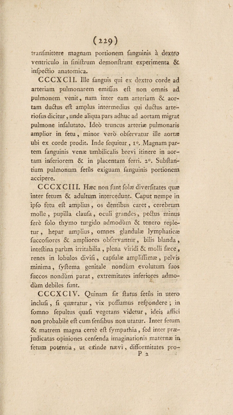 (229) tranfmittere magnam portionem fanguinis a dextfd ventriculo in fmiftrum demonftrant experimenta &amp; infpe&amp;io anatomica» C C C X C11. Ille fanguis qui ex dextro corde ad arteriam pulmonarem emiffus eft non omnis ad pulmonem venit, nam inter eam arteriam &amp; aor¬ tam du&amp;us eft amplus intermedius qui du&lt;dus arte- riofus dicitur, unde aliqua pars adhuc ad aortam migrat pulmone infalutato. Ideo truncus arteriae pulmonaris amplior in fetu, minor vero obfervatur ille aortae ubi ex corde prodit» Inde lequitur , x°. Magnam par¬ tem fanguinis venae umbilicalis brevi itinere in aor¬ tam inferiorem &amp; in placentam ferri. 2°. Subftari- tiam pulmonum fetus exiguam fanguinis portionem accipere. CCCXCIIL Haec non funt folae diverfitates quae inter fetum &amp; adultum intercedunt. Caput nempe in ipfo fetu eft amplius, os dentibus caret, cerebrum molle , pupilla claufa, oculi grandes, peddus minus fere folo thymo turgido admodum &amp; tenero reple¬ tur , hepar amplius, omnes glandulae lymphaticae fuccofiores &amp; ampliores obfervantur, bilis blanda, inteftina parum irritabilia , plena viridi &amp; molli fece, renes in lobulos divift, capfulae ampliffimae, pelvis minima, fyftema genitale nondum evolutum fuos fuccos nondum parat, extremitates inferiores admo- dum debiles funt. CCCXCIV. Quinam fit ftatus fetus in utero inclufi, fi quaeratur , vix poflumus refpondere ; in fomno fepultus quafi vegetans videtur, ideis affici non probabile eft cum fenftbus non utatur. Inter fetum &amp; matrem magna certe eft fympathia, fed inter prae¬ judicatas opiniones cenfenda imaginationis maternae m fetum potentia, ut exinde naevi, difformitates pro- P 2 \