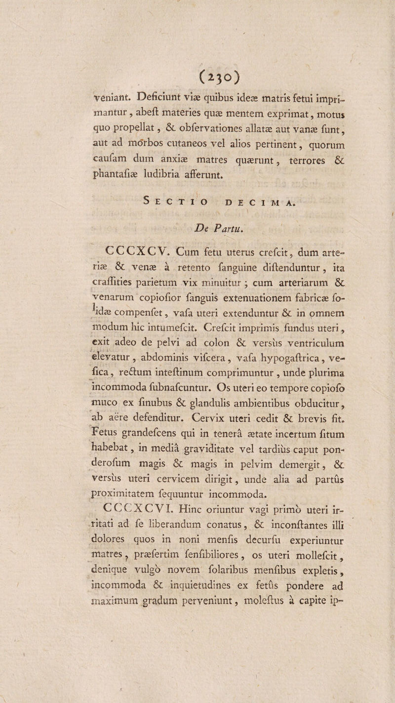 (23°) veniant. Deficiunt vise quibus ideae matris fetui impri¬ mantur , abeff materies qua^ mentem exprimat, motus quo propellat, &amp;. obfervatlones allatse aut vanae funt, aut ad mo'rbos cutaneos vel alios pertinent, quorum caufam dum anxiae matres quserunt , terrores &amp; phantafiae ludibria afferunt. Sectio decima. ., ‘\ ' De Partu. C C C X C V. Cum fetu uterus crefcit , dum arte» riae &amp; venae a retento fanguine diftenduntur, ita craffities parietum vix minuitur ; cum arteriarum &amp; venarum copiofior fanguis extenuationem fabricae fo- idas compenfet, vafa uteri extenduntur &amp; in omnem modum hic intumefcit. Crefcit imprimis fundus uteri, exit adeo de pelvi ad colon &amp; versus ventriculum elevatur , abdominis vifcera, vafa hypogaftrica, ve- fica, re&amp;um inteftinum comprimuntur , unde plurima incommoda fubnafcuntur. Os uteri eo tempore copiofo muco ex finubus &amp; glandulis ambientibus obducitur, ab aere defenditur. Cervix uteri cedit &amp; brevis fit. Fetus grandefcens qui in tenera aetate incertum fitum habebat, in media graviditate vel tardius caput pon- derofum magis &amp; magis in pelvim demergit, &amp; versus uteri cervicem dirigit, unde alia ad partus proximitatem fequuntur incommoda. CCCXCVI. Hinc oriuntur vagi primo uteri ir¬ ritati ad fe liberandum conatus, &amp; inconffantes illi dolores quos in noni menfis decurfu experiuntur matres, praefertim fenfibiliores , os uteri mollefcit, denique vulgo novem folaribus menfibus expletis, incommoda &amp; inquietudines ex fetus pondere ad maximum gradum perveniunt, moleftus a capite ip- K !