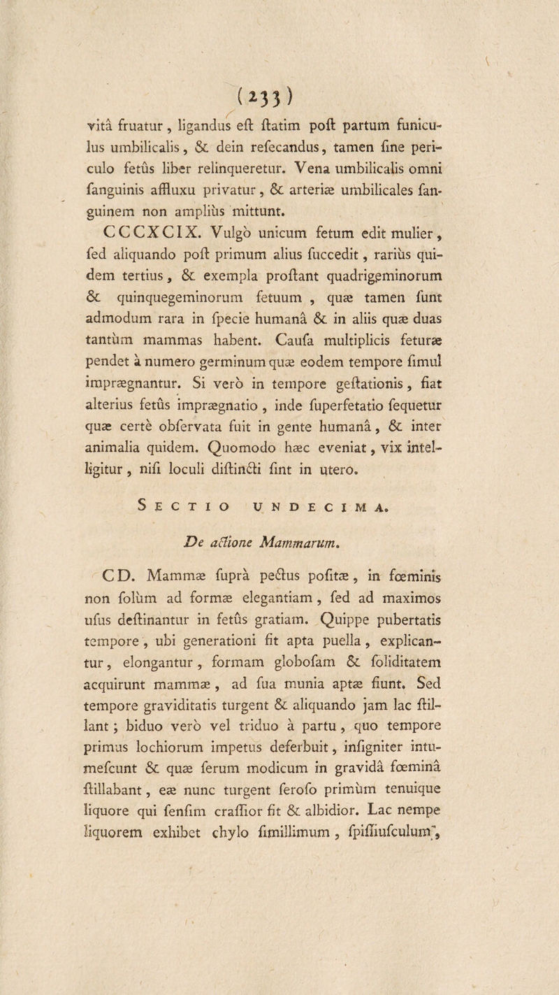 vita fruatur, ligandus eft ftatim poft partum funicu¬ lus umbilicalis, &amp; dein refecandus, tamen fine peri¬ culo fetus liber relinqueretur. Vena umbilicalis omni fanguinis affluxu privatur, &amp; arteriae umbilicales fan- guinem non amplius mittunt. CCCXCIX. Vulgo unicum fetum edit mulier, fed aliquando poft primum alius fuccedit, rarius qui¬ dem tertius, &amp; exempla proflant quadrigeminorum &amp; quinquegeminorum fetuum , quae tamen funt admodum rara in fpecie humana &amp;. in aliis quae duas tantum mammas habent. Caufa multiplicis feturae pendet a numero germinum quae eodem tempore fimul impraegnantur. Si vero in tempore geftationis, fiat alterius fetus impraegnatio , inde fuperfetatio fequetur quae certe obfervata fuit in gente humana, &amp; inter animalia quidem. Quomodo haec eveniat, vix intel- lsgitur, nifi loculi diftincfi fint in utero. Sectio undecima» De attione Mammarum. C D. Mammae fupra peiflus pofitae, in fcemims non foliim ad formae elegantiam, fed ad maximos ufus deftinantur in fetus gratiam. Quippe pubertatis tempore , ubi generationi fit apta puella , explican¬ tur , elongantur, formam globofam foliditatem acquirunt mammae , ad fua munia aptae fiunt. Sed tempore graviditatis turgent &amp; aliquando jam lac flil- lant; biduo vero vel triduo a partu, quo tempore primus lochiorum impetus deferbuit, infigniter intu- mefeunt &amp; quae ferum modicum in gravida foemina fiillabant, eae nunc turgent ferofo primum tenuique liquore qui fenfim craflior fit &amp; albidior. Lac nempe liquorem exhibet chylo fimillimum , fpifiiufculuirf.
