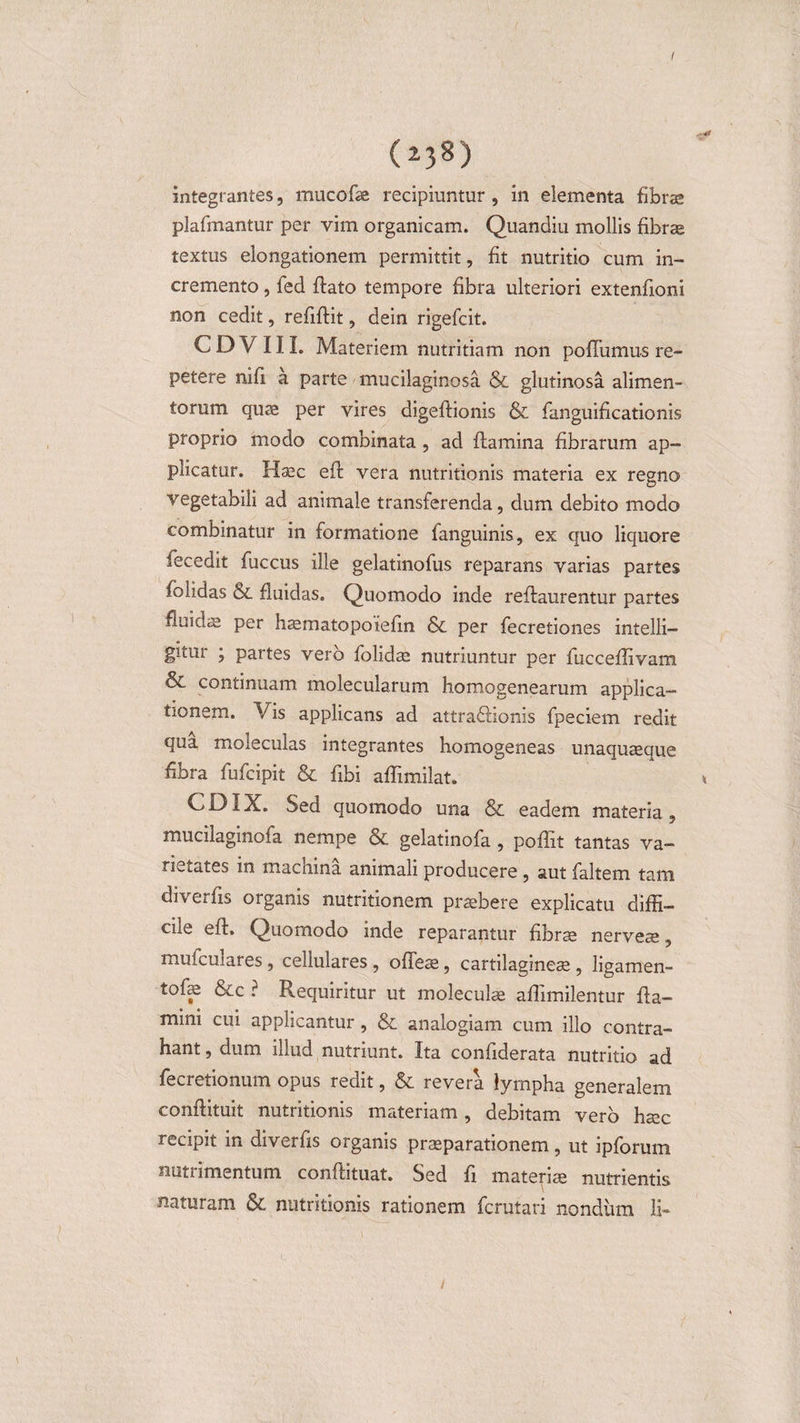 I (i 38) integrantes, mucofe recipiuntur , in elementa fibrae plafinantur per vim organicam. Quandiu mollis fibras textus elongationem permittit, fit nutritio cum in¬ cremento , fed flato tempore fibra ulteriori extenfioni non cedit, refiflit, dein rigefcit. C D V 11L Materiem nutritiam non poffumus re¬ petere nifi a parte mucilaginosa &amp; glutinosa alimen¬ torum quae per vires digeflionis &amp; fanguificationis proprio modo combinata , ad flamina fibrarum ap¬ plicatur. Haec efl vera nutritionis materia ex regno vegetabili ad animale transferenda, dum debito modo combinatur in formatione fanguinis, ex quo liquore fecedit fuccus ille gelatinofus reparans varias partes folidas Sl fluidas. Quomodo inde reflaurentur partes fluicfe per haimatopoiefin &amp; per fecretiones intelli— gitur ; partes vero folidae nutriuntur per fucceflivam &amp; continuam molecularum homogenearum applica¬ tionem. Vis applicans ad attradlionis fpeciem redit qua moleculas integrantes homogeneas unaquaeque fibra fufcipit &amp; fibi affimilat. CDIX. Sed quomodo una &amp; eadem materia, mucilaginofa nempe &amp; gelatinofa , poffit tantas va- rietates in macnina animali producere , aut faltem tam diverfis organis nutritionem praebere explicatu diffi¬ cile efl. Quomodo inde reparantur fibrae nerveae, muiculares, cellulares , offeae, cartilagineae , ligamen- tofe &amp;c ? Requiritur ut molecufe aflimilentur fla¬ mini cui applicantur, &amp;. analogiam cum illo contra¬ hant , dum illud nutriunt. Ita confiderata nutritio ad fecretionum opus redit, &amp; revera lympha generalem conflituit nutritionis materiam , debitam vero haec recipit in diverfis organis praeparationem, ut ipforum nutrimentum conflituat. Sed fi materiae nutrientis naturam &amp; nutritionis rationem fcrutari nondum li- /
