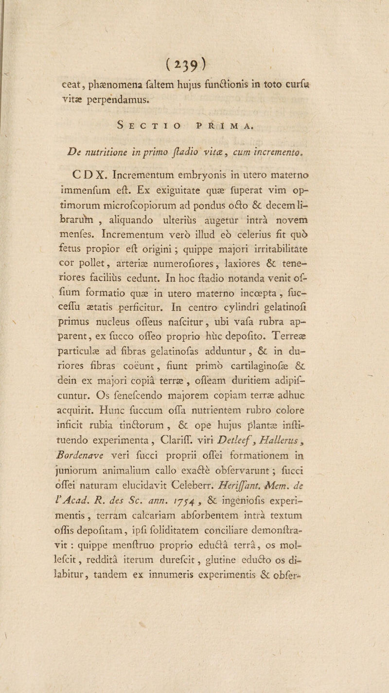 ceat, phaenomena faltem hujus fun&amp;ionis in toto curffi vitse perpendamus. Sectio prima. De nutritione in primo fladio vitee, cum incremento, C D X. Incrementum embryonis in utero materno immenfum eft. Ex exiguitate quae fuperat vim op¬ timorum microfcopiorum ad pondus o&amp;o &amp; decem li- foraruhi , aliquando ulterius augetur intra novem menfes. Incrementum vero illud eo celerius fit quo fetus propior eft origini; quippe majori irritabilitate cor pollet, arteriae numeroftores, laxiores &amp; tene¬ riores facilius cedunt. In hoc ftadio notanda venit of- ftum formatio quae in utero materno incoepta , fuc- ceffu aetatis perficitur. In centro cylindri gelatinoft primus nucleus offeus nafeitur, ubi vafa rubra ap¬ parent, ex fucco offeo proprio huc depolito. Terreae particulae ad fibras gelatinofas adduntur , &amp; in du¬ riores fibras coeunt, fiunt primo cartilaginofae &amp;L dein ex majori copia terrae , offeam duritiem adipif- cuntur. Os fenefeendo majorem copiam terrae adhuc acquirit. Hunc fuccum offa nutrientem rubro colore inficit rubia tinftorum , &amp; ope hujus piante infti- tuendo experimenta , Clariff. viri Detleef 3 Hallerus 9 Bordenave veri fucci proprii offei formationem in juniorum animalium callo exafle obfervarunt; fucci offei naturam elucidavit Celeberr. Herijfant. Mem. de VAcad. R. des Sc. ann. /754 , &amp; ingeniolis experi¬ mentis , terram calcariam abforbentem intra textum offis depofitam, ipft foliditatem conciliare demonftra- vit : quippe menftruo proprio edu&amp;a terra, os mol- lefcit, reddita iterum durefeit, glutine edudo os di- iabitur, tandem ex innumeris experimentis &amp; obfer»