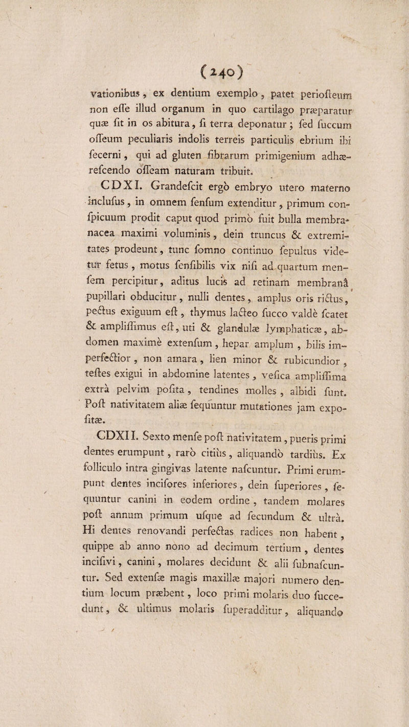 (240) vationibus, ex dentium exemplo , patet periodeum non ede illud organum in quo cartilago praeparatur quae fit in os abitura, fi terra deponatur; fed fuccum odeum peculiaris indolis terreis particulis ebrium ibi fecerni, qui ad gluten fibrarum primigenium adhas- refcendo ofleatn naturam tribuit. CDXI. Grandefcit ergo embryo utero materno mclufus, in omnem fenfum extenditur, primum con- fpicuum prodit caput quod primo fuit bulla membra¬ nacea maximi voluminis, dein truncus &amp;. extremi¬ tates prodeunt, tunc fomno continuo fepultus vide¬ tur fetus, motus fenfibilis vix nifi ad quartum men- fem percipitur, aditus lucis ad retinam membrani pupillari obducitur , nulli dentes , amplus oris ri&amp;us, peftus exiguum ed , thymus lacleo fucco valde fcatet &amp; ampli dimus ed,uti &amp; glandulas lymphaticas, ab¬ domen maxime extenfum, hepar amplum , bilis im- perfe&amp;ior , non amara, lien minor &amp; rubicundior , teftes exigui in abdomine latentes , vefica ampliffima extra pelvim pofita, tendines molles , albidi funt. Pod nativitatem aliae fequuntur mutationes jam expo- fitae. CDXI I. Sexto menfe pod nativitatem, pueris primi dentes erumpunt, raro citius, aliquando tardius. Ex folliculo intra gingivas latente nafcuntur. Primi erum¬ punt dentes incifores inferiores, dein fuperiores, fe¬ quuntur canini in eodem ordine , tandem molares pod annum primum ufque ad fecundum &amp; ultra. Hi dentes renovandi perfe&amp;as radices non habent , quippe ab anno nono ad decimum tertium , dentes incifivi, canini, molares decidunt &amp; alii fubnafcun- tur. Sed extenfas magis maxillas majori numero den¬ tium locum praebent, loco primi molaris duo fucce- dunt, &amp; ultimus molaris fuperadditur, aliquando