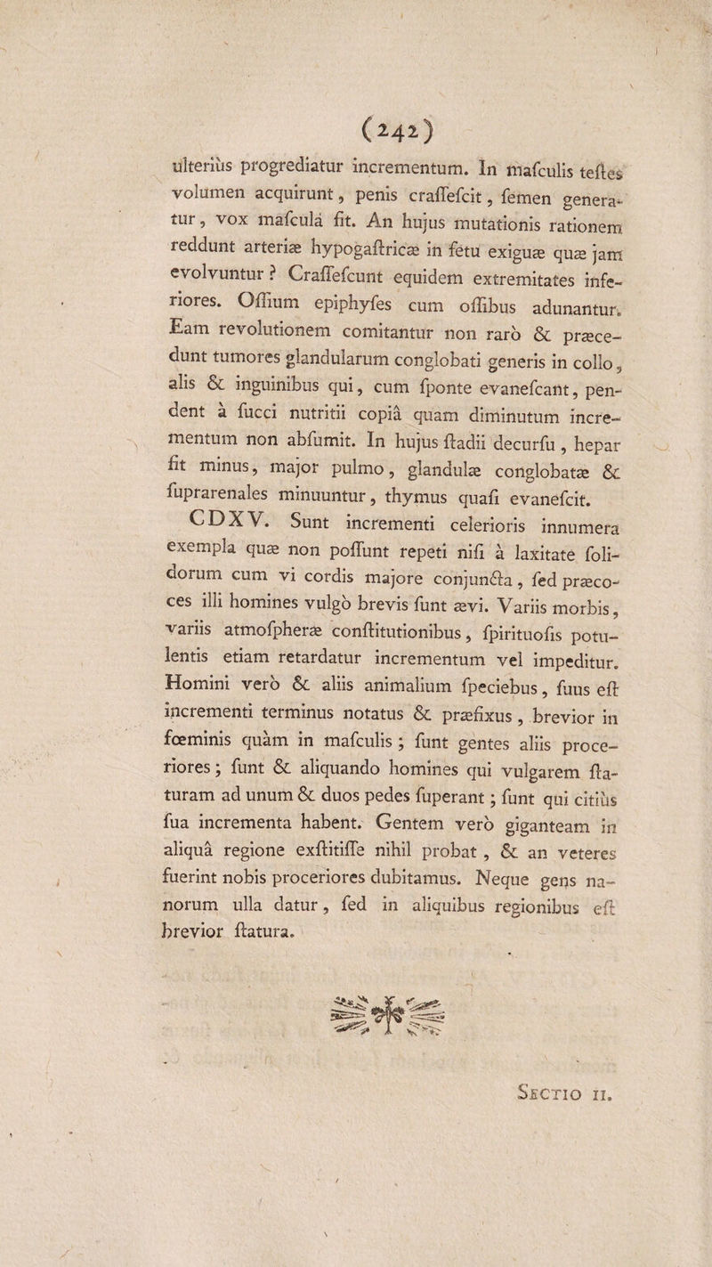04*) ulterius progrediatur incrementum. In mafculis teftes volumen acquirunt, penis craffefcit, femen genera¬ tur , vox mafcula fit. An hujus mutationis rationem reddunt arteriae hypogaflricae in fetu exiguae quae jam evolvuntur ? Craffefcunt equidem extremitates infe¬ riores. Oflium epiphyfes cum offibus adunantur. Eam revolutionem comitantur non raro &amp; praece¬ dunt tumores glandularum conglobati generis in collo 3 alis &amp; inguinibus qui, cum fponte evanefcant, pen¬ dent a fucci nutritii copia quam diminutum incre- mentum non abfumit. In hujus fladii decurfu , hepar ht minus, major pulmo, glandulae conglobatae &amp; fuprarenales minuuntur, thymus quafi evanefcit. CDXV. Sunt incrementi celerioris innumera exempla quae non poffunt repeti nifi a laxitate foli- aorum cum vi cordis majore conjunfla, fed praeco¬ ces illi homines vulgo brevis funt aevi. Variis morbis, variis atmofpherae conflitutionibus, fpirituofis potu¬ lentis etiam retardatur incrementum vel impeditur. Homini vero &amp; aliis animalium fpeciebus, fuus efl incrementi terminus notatus &amp; praefixus, brevior in fce minis quam in mafculis; funt gentes aliis proce¬ riores; funt &amp; aliquando homines qui vulgarem fla¬ turam ad unum &amp; duos pedes fuperant; funt qui citius fua incrementa habent. Gentem vero giganteam in aliqua regione exflitifle nihil probat , &amp; an veteres fuerint nobis proceriores dubitamus. Neque gens na¬ norum ulla datur, fed in aliquibus regionibus efl brevior flatura. Sectio ii.