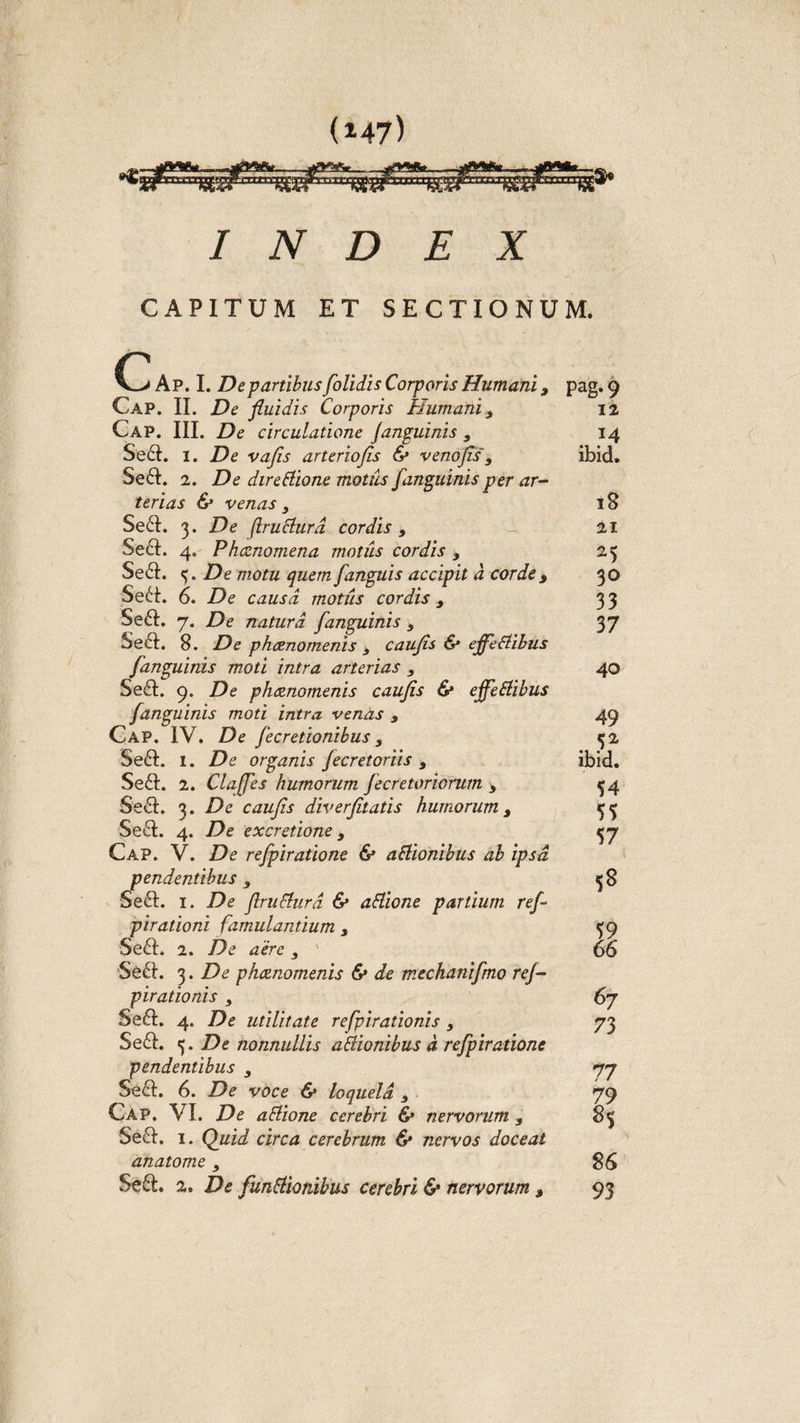 INDEX CAPITUM ET SECTIONUM. c 1 Ap. I. De partibus [olidis Corporis Humani, Cap. II. De fluidis Corporis Humani 3 Cap. III. De circulatione fanguinis , Se&amp;. i. De vafis arteriofis &amp; venofis'3 Se&amp;. 2. De direBione motus [anguinis per ar¬ terias &amp; venas 3 Se£I. 3. De (IruBurd cordis 3 Se6I. 4. Phcenomena motus cordis 3 Se6I. De motu quem [anguis accipit d corde j Sebi 6. De causa motiis cordis 3 Se6I. 7. De natura [anguinis 3 Se6I. 8. De phcenomenis 3 caufis &amp; effieBibus [anguinis moti intra arterias 3 Se£t. 9. De phcenomenis caufis &amp; effieBibus [anguinis moti intra venas 3 Cap. IV, De [cretionibus 3 Se&amp;. 1. De organis [ecretoriis 3 Se£I. 2. Claffies humorum [ecretoriorum 3 Se£I. 3. De caufis diverfitatis humorum 3 Sedi. 4. De excretione 3 Cap. V. De refipiratione &amp; aBionibus ab ipsa pendentibus 3 Se6I. 1. De flruBurd &amp; aBione partium ref- pirationi famulantium 3 Se£I. 2. De aere 3 Se£L 3. De phcenomenis &amp; de mechanifimo ref- pirationis 3 Se£I. 4. De utilitate refipirationis 3 Se£L 3. De nonnullis aBionibus d refipiratione pendentibus 3 Se£I. 6. De voce &amp; loquela 3 Cap. VI. De aBione cerebri &amp; nervorum s 5e&amp;. 1. Quid circa cerebrum &amp; nervos doceat anatome 3 Seft. 2. De [unitionibus cerebri &amp; nervorum 9 pag.9 12 14 ibid. 18 21 25 30 33 37 40 49 ibid. 54 55 57 5* 59 66 67 73 77 7!9 8S 86 93