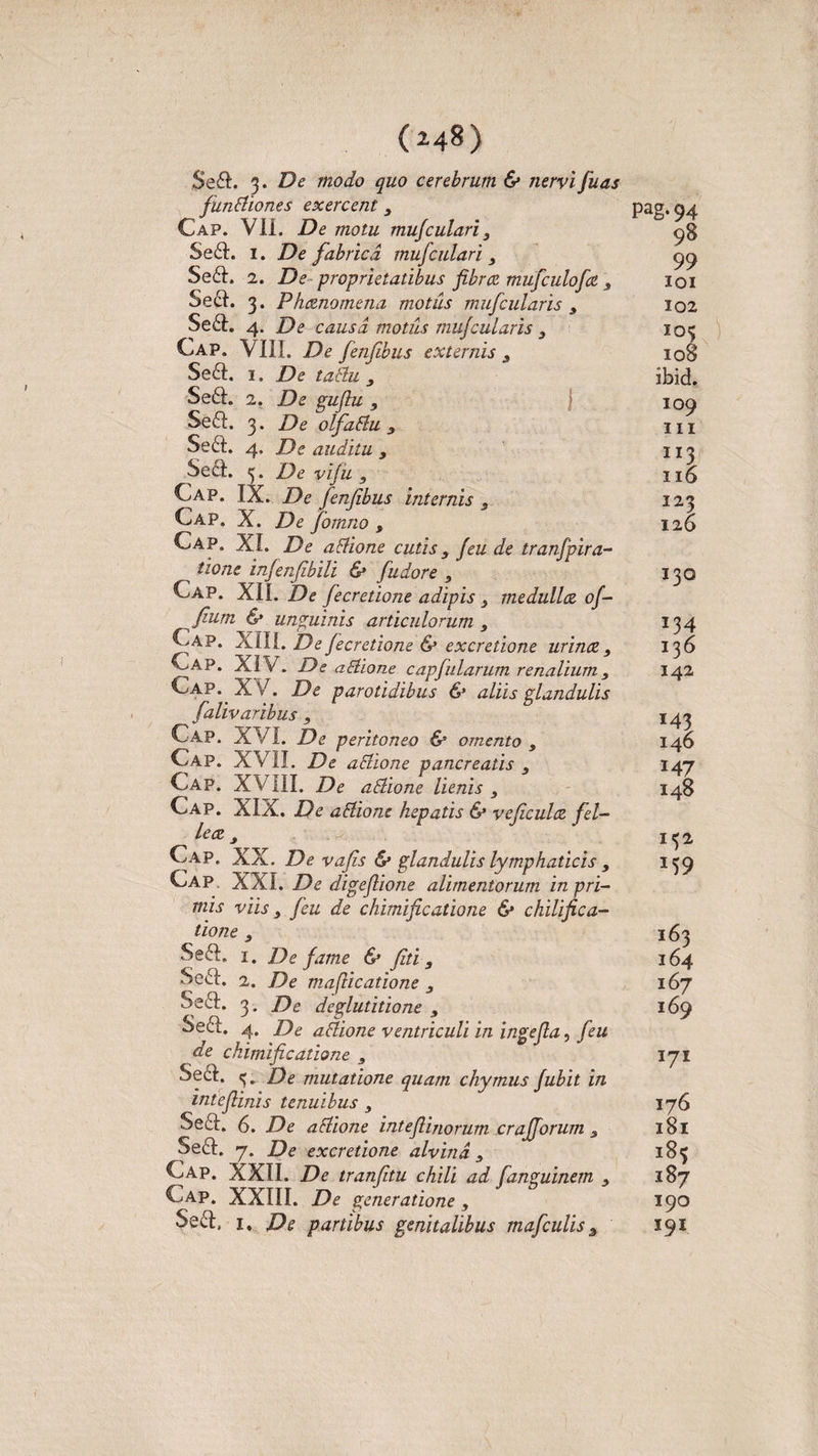 $e£L 3. De modo quo cerebrum &amp; nervi fuas fundiones exercent 3 Cap. VII. De motu mufculari3 Se6L 1. De fabrica muf culari 3 Se£L 2. De proprietatibus fibra mufculofa s Se£h 3. Phanomena motus mufcularis 3 Se£L 4. De causa motus tnujcularis 3 Cap. VIII. De fenfibus externis s Se£L 1. De tadu 3 Se£h 2. De gujlu 3 Se£I. 3. De olfadu 3 Se6t. 4, De auditu 3 Sect. . De viju 3 Cap. IX. De fenfibus internis 3 Cap. X. De fiornno , Cap. XI. De aclione cutis 3 feu de tranfpira- tione infenfibili &amp; fudore 3 Cap. XIL De fecretione adipis 3 medulla of- fium &amp; unguinis articulorum 3 Cap. XIII. De fecretione &amp; excretione urina 3 Cap. XIV. De allio ne c apfularum renalium 3 Cap. XV. De parotidibus &amp; aliis glandulis falivaribus 3 Cap. XVI. De peritoneo &amp; omento 3 Cap. XVII. De aSlione pancreatis , Cap. XVIII. De adione lienis 3 Cap. XIX. De adione hepatis &amp; veficula fel¬ lea 3 Cap, XX. De vafs &amp; glandulis lymphaticis 3 Cap XXL De digefiione alimentorum in pri¬ mis viis 3 feu de chimificatione &amp; ckilifica- tione 3 Se&amp;. 1. De fame &amp; fiti, Se£I. 1. De maflicatione 3 Sed:. 3. De deglutitione 3 Seft. 4. De adione ventriculi in ingefla, feu de chimificatione s Se6I. tj. De mutatione quam chymus fubit in intefiinis tenuibus 3 Secl. 6. De adione inteflinorum crajforum s Se6I. 7. De excretione alvina 3 Cap. XXII. De tranfitu chili ad fanguinem 3 Cap. XXIII. De generatione , Seft, 1. De partibus genitalibus mafculis 3 Pag.94 98 99 IQI 102 IO3 108 ibid. 109 m n3 116 123 126 130 J34 136 142 146 147 148 M2 M9 163 164 167 169 171 176 181 ‘8* 187 190 I9I