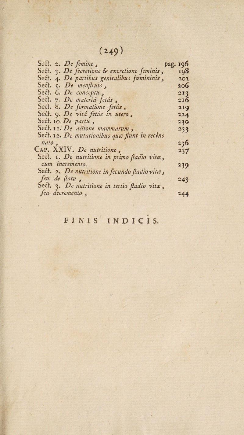 / (149) Se£L 2. De femine 3 Se£i\ 3. De fecretione &amp; excretione feminis 3 Se£I. 4. De partibus genitalibus fcemininis 3 Se£I. 5. De menflruis , Se£L 6. De conceptu , Se£I. 7. De materia fetiis } Se£I. 8. De formatione fetiis 3 Se£I. 9. De vita fetiis in utero s Se£I. io. De partu y Se£t. 11. De attione mammarum 3 Se£I. 12. De mutationibus quee fiunt in recens nato , Cap. XXIV. De nutritione y Se£I. 1. De nutritione in primo fladio vitee 3 cum incremento. Se£I. 2. De nutritione in fecundo fladio vitee 3 feu de (latu 3 Se£I. 3. De nutritione in tertio fladio vitee 3 feu decremento 3 pag. 196 I98 201 20 6 213 216 219 224 230 233 236 237 239 244 FINIS INDICIS, /