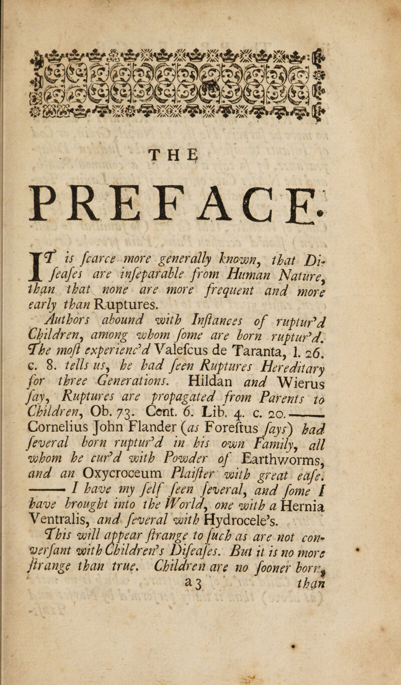 THE PREFACE- Itf is fcarce more generally known, that Dir feafes are infeparable from Human Nature, than that none are more frequent and more early than Ruptures. Authors abound with Infiances of ruptur'd Children, among whom fome are horn ruptur'd1 rfbe moft experienc'd Valefcus de Taranta, 1. 26. g. 8. tells US) he had fern Ruptures Hereditary for three Generations. Hildan and Wierus Jay7 Ruptures are propagated from Parents to Children, Ob. 73. Cent. 6. Lib. 4. c. 20._— Cornelius John Flander {as Foreftus fays') had feveral born ruptur'd in his own Family, all whom he cur'd with Powder of Earthworms, and an Oxycroceum Plaifter with great eafe. --/ have my felf feen feveral^ and fome I have brought into the World\ one with a Hernia Ventralis, and feveral with Hydrocele’s. Fhis will appear ftrange to fuch as are not con* verfant with Children's Difeafes. But it is no more flrange than true. Children are no fooner born,* & 3 them 1 f ** . * ' 'm . s _ * f 1 It >