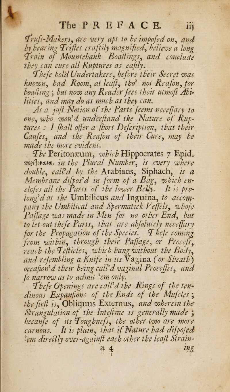 Trufs-Makers, are very apt to be impofed on, and by hearing Trifles craftily magnified\ believe a long Train of Mountebank Boaftings, and conclude they can cure all Ruptures as eajily. Thefe bold Undertakers, before their Secret was known, had Room, at leafi, tho' not Re ajon, for boa!ting; but now any Reader fees their utmofi Abu lities, and may do as much as they can. As a juft Notion of the Parts feems neceffary to one, who would under ft and the Nature of Rup¬ tures : I [hall offer a fhort Defcription, that their Caufes, and the Reafon of their Cure, may be made the more evident. Tfhe Peritoneum, which Hippocrates 7 Epid. Trtfflovcu*, in the Plural Number, is every where double, call'd by the Arabians, Siphach, is a Membrane difpos'd in form of a Bag, which enr clofes all the Parts of the lower Belly. It is pro¬ long'd at the Umbilicus and Inguina, to accom¬ pany the Umbilical and Spermatick Veffels, whofe Paffage was made in Men for no other End, but to let out thefe Parts, that. are abfolntely neceffary for the Propagation of the Species. cl hefe coming from within, through their Paffage, or Procefs, reach the Tefticles, which hang without the Body, and refembling a Knife in its Vagina (or Sheath) occafion'd their being call'd vaginal Proceffes, and jo narrow as to admit 'em only. 'ffhefe Openings are call'd the Rings of the ten¬ dinous Expanfions of the Ends of the Mufcles; the fir ft is, Obliquus Externus, and wherein the Strangulation of the Inteftine is generally made ; becanfe of its Toughnefs, the other two are more car nous. It is plain, that if Nature had difpojed 'em directly over-againft each other ihe leaft Strain- a 4 mg 4