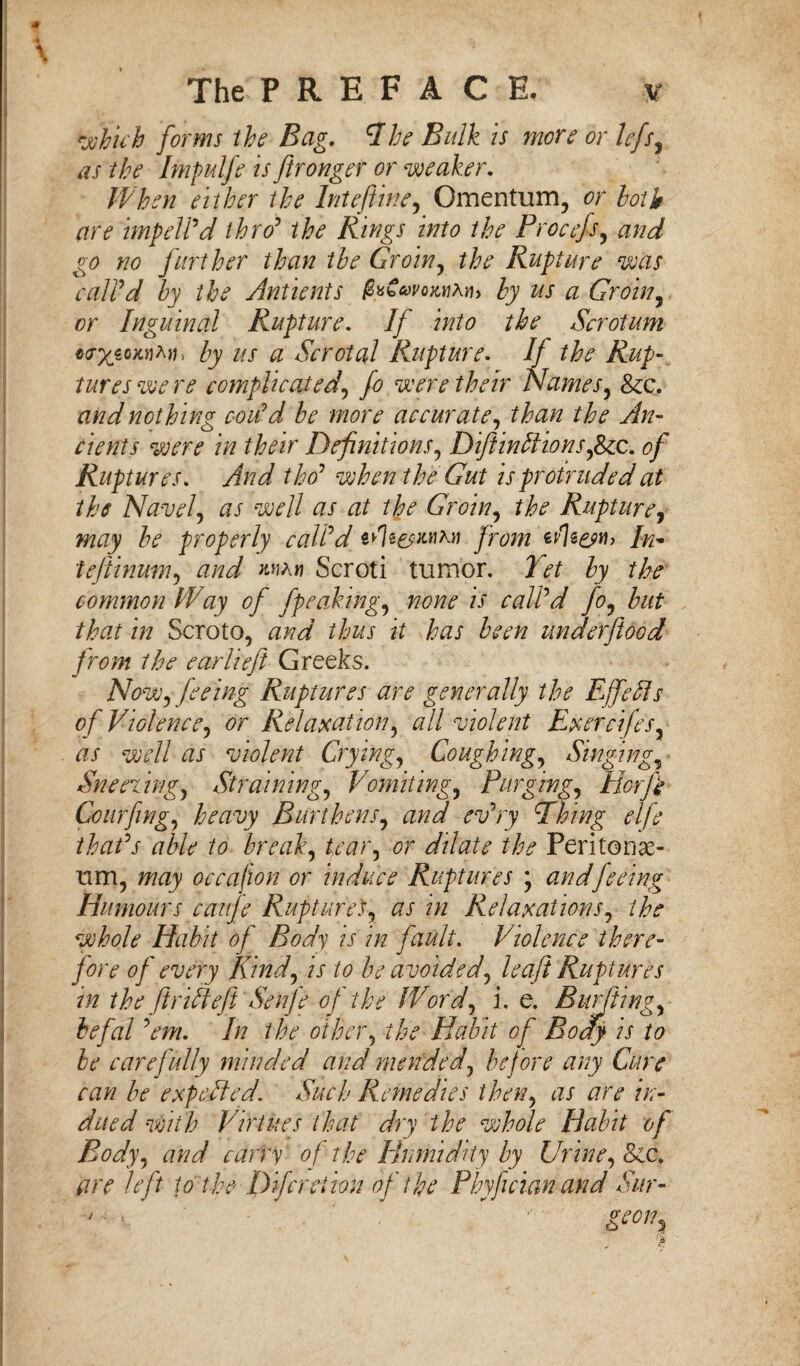 which forms the Bag. A he Bulk is more or lefs, as the Impulfe is ftronger or weaker. When either the Inteftine, Omentum, or hath are impelled thro' the Rings into the Procefs, and go no further than the Groin, the Rupture was call'd by the Antients ^bWo^An, by us a Groin, or Inguinal Rupture. If into the Scrotum «<r%soxnAtf, /ry us a Scrotal Rupture. If the Rup¬ tures we re complicated, fo were their Names, &c. nothing coiid be more accurate, An¬ cients were in their Definitions, DiftinPions,8ic. of Ruptures. And tho' when the Gut is protruded at the Navel, # r well as at the Groin, Rupture, properly call'd erfe&Mrv from In- teftinum, aW mah Scroti tumor. 2^ the common Way of fpeaking, /zcw is call'd fo, but that in Scroto, thus it has been underflood from the earliefit Greeks. Now, feeing Ruptures are generally the EffeAs of Violence, or Relaxation, all violent Exercifes, tfx well as violent Crying, Coughing, Singing, Sneering, Straining, Vomiting, Purging, HorJ} Courfing, heavy Burthens, and ev'ry Phing elfe that's able to break, tear, or dilate the Peritonae¬ um, may occaflon or induce Ruptures ; andfeeing Humours cauje Ruptures, as in Relaxations, the whole Habit of Body is in fault. Violence there¬ fore of every Kind, is to be avoided, leaft Ruptures in the ft rift eft Senje of the Word, i. e. Burbling, befal 'em. In the other, the Habit of Body is to be carefully minded and mended, before any Cure can be expelled. Such Remedies then, as are in¬ dued with Virtues that dry the whole Habit of Body, and carry of the Humidity by Urine, Sic. are left to the Difcretion of the Pbyflcian and Sur- > it ■ - rteoin