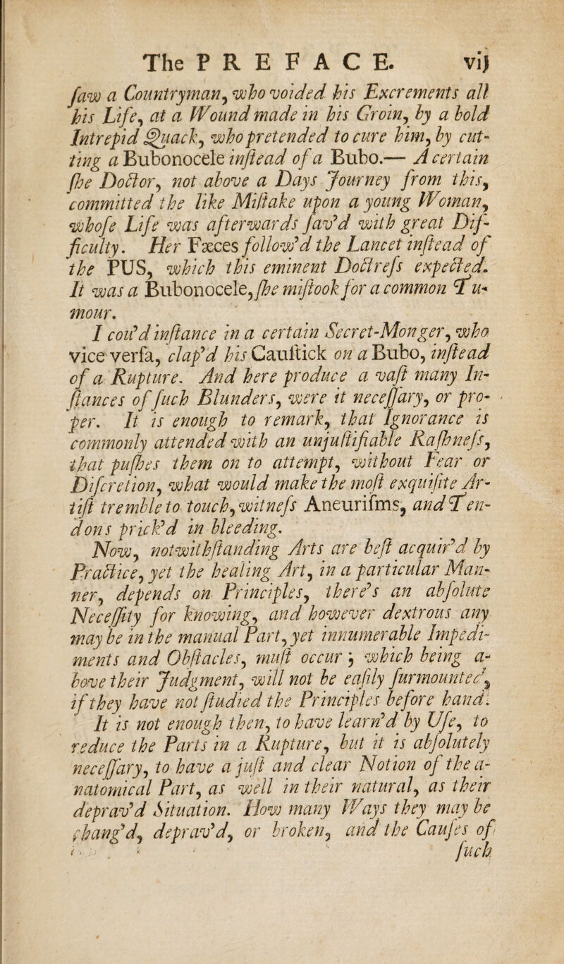 faw a Countryman, who voided his Excrements all his Life, at a Wound made in his Groin, by a hold Intrepid Quack, who pretended to cure him^hy cut¬ ting a Bubonocele inftead of a Bubo.— A certain flee Dottor^ not above a Days Journey from this, committed the like Miftake upon a young Woman, whofe Life was afterwards fav'd with great Dif¬ ficulty. Her Faeces follow'd the Lancet inftead of the PUS, which this eminent Do A refs expelled. It was a Bubonocele,fhe mifiookfor a common hu¬ mour. I codd infiance in a certain Secret-Monger, who vice verfa, clap'd his Cauftick on a Bubo, infiead of a Rupture. And here produce a vaft many In¬ fiances ofifinch Blunders, were it neceffary, or pro- > 'per. It is enough to remark., that Ignorance is commonly attended with an unjuRifiatte Rafhnefs, that puffoes them on to attempt, without Lear or Difcre 'tion, what would make the moft exquifite Ar- tift tremble to touch) witnefs Aneurifms, andcfen~ dons priedd in bleeding. Now) notwithstanding Arts are heft acquir'd by Practice) yet the healing Art) in a particular Man¬ ner) depends on Principles) there's an abjolute Necejfity for knowing) and however dextrous any may be in the manual Part) yet innumerable Impedi¬ ments and ObfiacleS) muft occur 3 which being a- bove their Judgment) will not be eafily fur mount erf if they have notftudied the Principles before hand. It is not enough then) to have learnfd' by Ufe) to reduce the Parts in a Rupture) but it is abfolutely neceffary) to have a juft and clear Notion of the a- natomical Part) as well in their natural) as their deprav'd Situation. How many Ways they may be f bang'd) deprav'd) or broken, and the Caujes of < ■ ; . i ■ -  finch