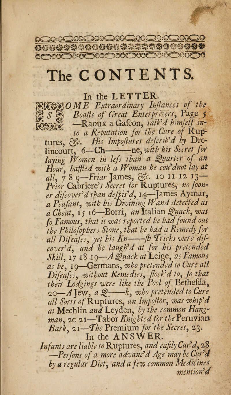 0 - GC^QG C^QQ(OQQC=^.QQC^O * OCs^QQ^^Q coSooa-0O0OO0^©5oci)a:6©0oo^ The CONTENTS. In the LETTER, ME Extraordinary Inflames of the s Boaflts of Great Enterprisers, Page y *—Raoux a Gafcon, talk'd himfelf in¬ to a Reputation for the Cure of Rup¬ tures, &c. His Impoftures defcrib'd by Dre- lincourt, 6—Ch—-ne, with his Secret for laying Women in lefs than a Quarter of an Hour, baffled with a Woman he cou'dnot lay at all, 7 8 9—-Friar James, &c. io n 12 13— Prior Cabriere5/ Secret for Ruptures, no foon- er difcover'd than defpis'd, 14—James Aymar, a Peafant, with his Divining Wand detected as a Cheats 15 16—Eorri, an Italian 'uack, was Jo Famous, that it was reported he had found out the Philofophers Stone, that he had a Remedy for all Difeafes, yet his Kn--fh Bricks were dif cover'd, and he laugh'd at for his pretended Skill, 17 18 19—Attack at Leige, as Famous as he, 19—Germans, who pretended to Cure all Difeafes, without Remedies, flock'd to, fo that their Lodgings were like the Pool of Bethefda* 20—A Jew, a -ky who pretended to Cure all Sorts of Ruptures, an Imp oft or, was whip'd at Mechlin and Leyden, by the common Hang- man, 20 21—Tabor Knighted for the Peruviart Bark., 21—Premium for the Secret, 23. In the ANSWER. Infants are liable to Ruptures, ajw? eafily Cur'd, 28 —Perfons of a more advanc'd Age may be Cur'd by a regular Diety and a few common Medicines mention'd