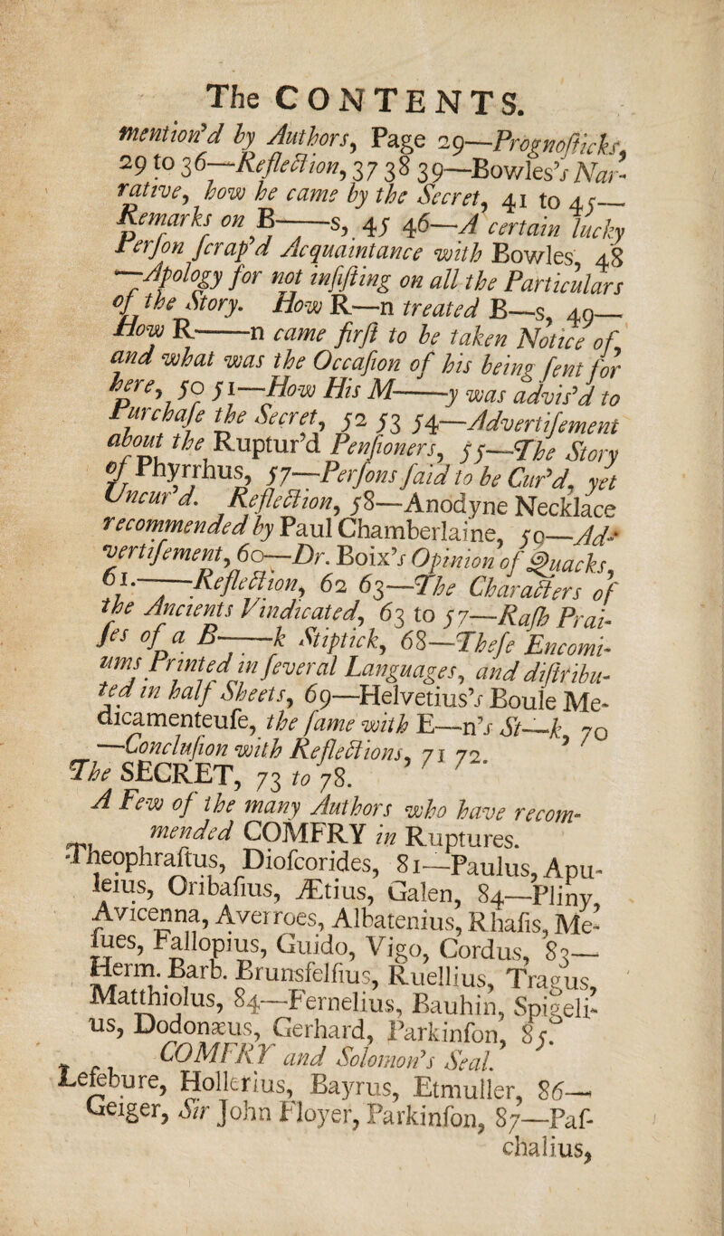 The CONTENTS. mention'd by Authors, Page iQ—Prdgttoflich 29 to 36pReflexion, 37 38 391bowi1 « rtint, how he came by the Secret, 41 to 4 c— Remarks on B—~s, 4y 46—A certain lucky rerjon Jcrap a Acquaintance with Bowles 48 —Apology for not mfifting on all the Particulars of the Story. How R—n treated B—s, 40— How R-n Came firft to be taken Notice of.1 and what was the Occafion of his being fent for here, 50 y i—How His M-y was advis'd to ifT the Secret, 5233 54—Advertisement about the Ruptur’d Penfioners, 55—-The Story of hyrrhus, yy Perfons faid to be Car'd, yet Uncur d. Reflection, 58—Anodyne Necklace recommended by Paul Chamberlai ne, yc-Ad-- evertiJement,6o—Dr. EoixV Opinion of Quacks, 6i.~—Reflection, 62 63—The Characters of the Ancients Vindicated, 63 to yy—Rafh Prai- Jes of a B~—k Stiptick, 6%—Jhefe Encomi¬ umsPrinted m feveral Languages, and diflfibu- ted in half Sheets, 69—HelvetiusV Boule Me tiicamenteufe, the fame with E—-nh St~k 70 —Conclufion with Reflections ^ 71 72. ? 7 ^Ihe SECRET, 73 to 78. A Few of the many Authors who have re com- mended COMFRY in Ruptures. Theophraftus, Diofcorides, 8i~-Paulus, Apu~ leius, Onbafius, iEtius, Galen, 84—Pliny Avicenna, Averroes, Albatenius, Rhafis, Me’ fues, Fallopius, Guido, Vigo, Cordus, 82— Herm. Barb. Brunsfelfms, Ruellius, Tray us Matthiolus, 84—Fernelius, Bauhin, Spiyeli’ us, Dodonaeus, Gerhard, Parkinfon, 8 s* t r r fCOMFRJ and Solomon7s Seal. Eetebure, Hollerius, Bayrus, Etmuller, 86—* Geiger, Sir John Floyer, Parkinfon, 87—Paf- chalius,