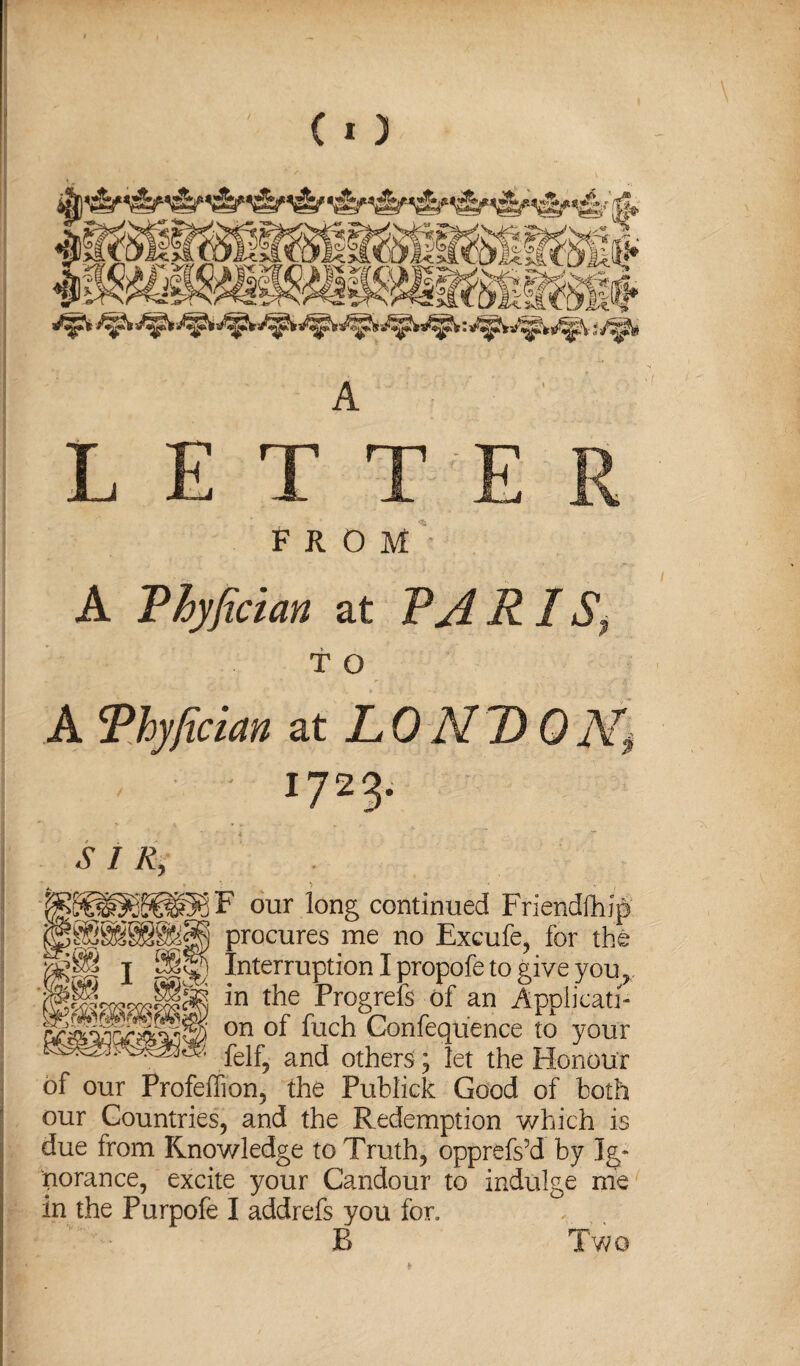 FROM A Phyfician at PA RI St T o A Phyfician at LONB 0N$ ■ 1723- SIR, our long continued Friendship procures me no Excufe, for the ^ Interruption I propofe to give you r J~“ in the Progrefs of an Applicati- on Gonfequ'ence to your feif\ ancj others; let the Honour of our Profeffion, the Publick Good of both our Countries, and the Redemption which is due from Knowledge to Truth, opprefs’d by Ig¬ norance, excite your Candour to indulge me in the Purpofe I addrefs you for. B Two