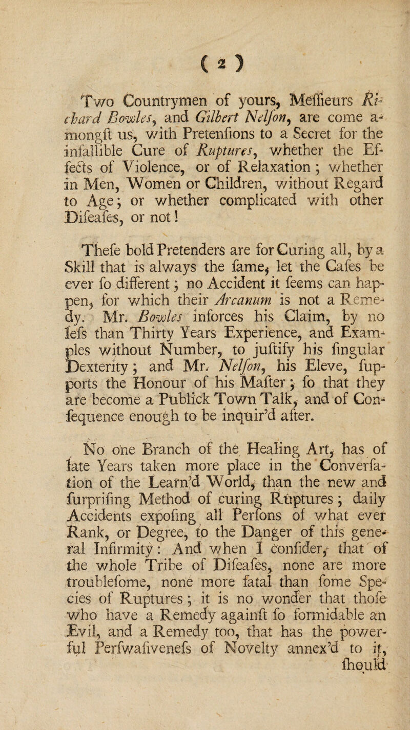 Two Countrymen of yours, Meffieurs Ri¬ chard Bowks, and Gilbert Nelf on, are come a- mongft us, with Pretenfions to a Secret for the infallible Cure of Ruptures, whether the Ef- fedfs of Violence, or of Relaxation; whether in Men, Women or Children, without Regard to Age; or whether complicated with other Difeafes, or not! Thefe bold Pretenders are for Curing all, by a Skill that is always the fame* let the Cafes be ever fo different; no Accident it feems can hap- pen, for which their Arcanum is not a Reme¬ dy. Mr* Bowles inforces his Claim, by no lefe than Thirty Years Experience, and Exam¬ ples without Number, to juftify his fingular Dexterity; and Mr. Nelf on, his Eleve, fup- ports the Honour of his Matter; fo that they are become a PublickTown Talk, and of Con- fequence enough to be inquir’d after. jf ■ • . No one Branch of the Healing Art, has of late Years taken more place in the Converfa- tion of the Learn’d World, than the new and furprifmg Method of curing Ruptures; daily Accidents expofmg all Perfons of what ever Rank, or Degree, to the Danger of this gene¬ ral Infirmity: And when I confider* that of the whole Tribe of Difeafes, none are more troublefome, none more fatal than fome Spe¬ cies of Ruptures ; it is no wonder that thofe who have a Remedy againft fo formidable an Evil, and a Remedy too, that has the power¬ ful Perfwafivenefs of Novelty annex’d to it, fhouH