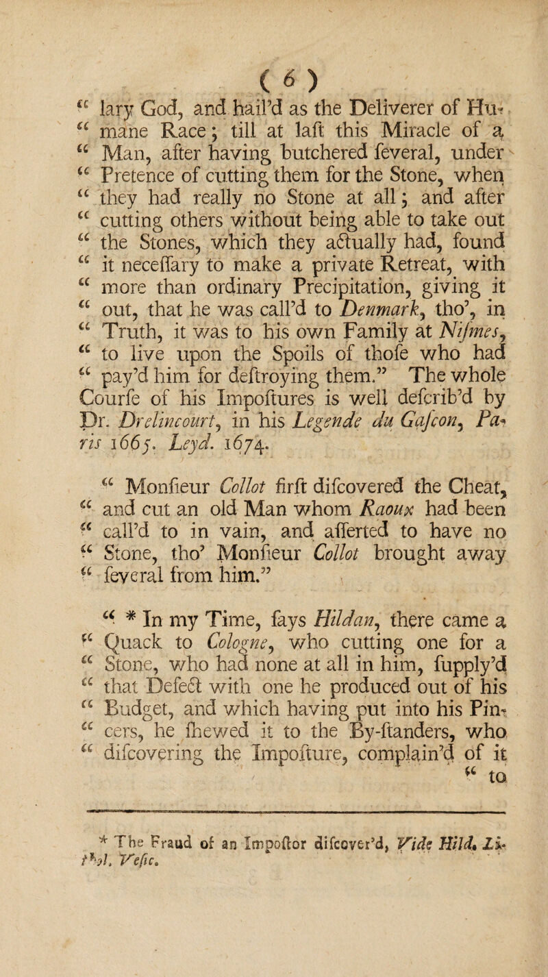 £C lary God, and hail’d as the Deliverer of Hu? a mane Race; till at laft this Miracle of a, u Man, after having butchered feveral, under u Pretence of cutting them for the Stone, when u they had really no Stone at all; and after a cutting others without being able to take out u the Stones, which they aftually had, found a it neceffary to make a private Retreat, with a more than ordinary Precipitation, giving it a out, that he was call’d to Denmark, tho’, in a Truth, it was to his own Family at Nifmes, a to live upon the Spoils of thofe who had a pay’d him for destroying them,” The whole Courfe of his Impoftures is well defcrib’d by Dr. Drelincourt, in his Legends du Go)con, Pa* ris 1665. Leyd. 1674. a Monfieur Collot firft difeovered the Cheat, a and cut an old Man whom Raoux had been •c call’d to in vain, and afferted to have no Stone, tho’ Monfieur Collot brought away a feveral from him.” \ u * In my Time, fays Htldan, there came a ^ Quack to Cologne, who cutting one for a a Stone, who had none at all in him, fupply’d a that Defefl with one he produced out of his “ Budget, and which having put into his Pin- C£ cers, he fnewed it to the By-ftanders, who u difeovering the Impofture, complain’d of it ^ to * The Fraud of an Itnpodor difeover’d, Vide Hild, 2i* Vefic.