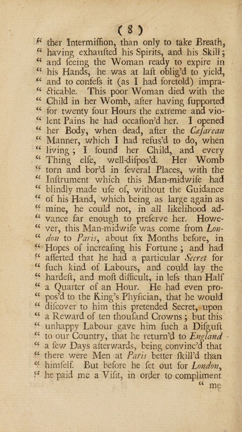 & ther Intermiffion, than only to take Breathy a having exhaufted his Spirits, and his Skill 5 a and feeing the Woman ready to expire in a his Hands, he v/as at laft oblig’d to yield, u and to confefs it (as I had foretold) impra- u dicable. This poor Woman died with the Child in her Womb, after having fupported ct for twenty four Hours the extreme and vio- lent Pains he had occafion’d her. I opened u her Body, when dead, after the Ccefarean a Manner, which I had refus’d to do, when u living ; I found her Child, and every cc Thing elfe, well-difpos’d. Her Womb torn and bor’d in feveral Places, with the u Inftrument which this Man-midwife had u blindly made ufe of, without the Guidance u of his Hand, which being as large again as % mine, he could not, in all likelihood ad- u vance far enough to preferve her. Howe- a ver, this Man-midwife was come from Lon- u don to Paris, about fix Months before, in P Hopes of increafmg his Fortune ; and had fc afferted that he had a particular Secret for a fuch kind of Labours, and could lay the ■ c hardeft, and moft difficult, in lefs than Half a a Quarter of an Hour. He had even pro- a pos’d to the King’s Phyfician, that he would difcover to him this pretended Secret, upon a a Reward of ten thoufand Crowns ; but this unhappy Labour gave him fuch a Difguft « to our Country, that he return’d to England u a few Days afterwards, being convinc’d that a there were Men at Paris better Hull’d than himfelf. But before he fet out for London, P he paid me a Vifit, in order to compliment u me