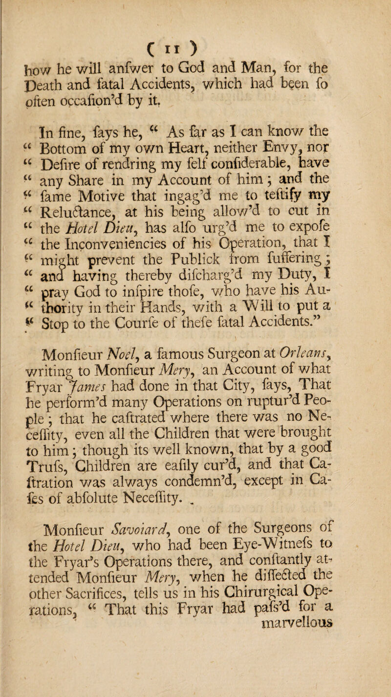 how he will anfwer to God and Man, for the Death and fatal Accidents, which had been fo often occafion’d by it. In fine, fays he, “ As far as I can know the a Bottom of my own Heart, neither Envy, nor u Defire of reaching my felf confiderable, have ■6 any Share in my Account of him; and the fame Motive that ingag’d me to teftify my u Reluctance, at his being allow’d to cut in “ the Hotel Dieuy has alfo urg’d me to expofe u the Inconveniencies of his Operation, that I “ might prevent the Publick irom buffering; “ and having thereby difcharg’d my Duty, I u pray God to infpire thofe, who have his Au- thority in their Hands, with a Will to put a ** Stop to the Courfe of thefe fatal Accidents.” Monfieur Noely a famous Surgeon at Orleans, writing to Monfieur Meryy an Account of what Fryar James had done in that City, fays, That he perform’d many Operations on ruptur’d Peo¬ ple ; that he caftrated where there was no Ne- ceffity, even all the Children that were brought to him; though its well known, that by a good Trufs, Children are eafily cur’d, and that Ca- fixation was always condemn’d, except in Ca¬ fes of abfolute Neceffity. „ Monfieur Savoiard, one of the Surgeons of the Hotel Dieu, who had been Eye-Witnefs to the Fryar’s Operations there, and conftantly at-* tended Monfieur Meryy when he differed the other Sacrifices, tells us in his Chirurgical Ope¬ rations, a That this Fryar had pafs’d for a marvellous ■ : ' \