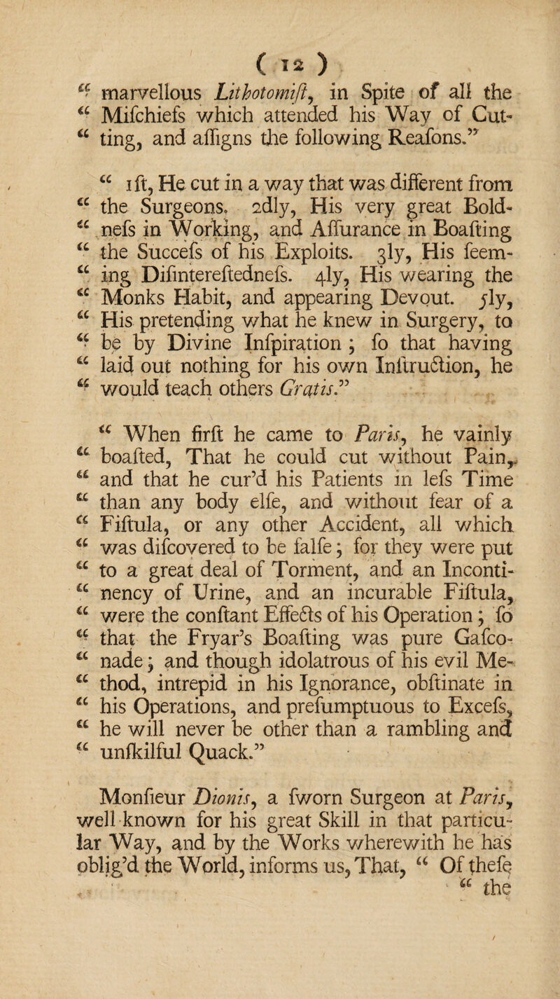 £' marvellous Lithotomift, in Spite of all the a Mifchiefs which attended his Way of Cut- a ting, and affigns the following Reafons.” “ i ft, He cut in a way that was different from cc the Surgeons, sdly, His very great Bold- (C nefs in Working, and Affurance in Boafting u the Succefs of his Exploits. 3ly, His feem- a ing Difintereftednefs. 4ly, His wearing the a Monks Habit, and appearing Devout, ^ly, a His pretending what he knew in Surgery, to u be by Divine Infpiration ; fo that having a laid out nothing for his own Inftrudiion, he would teach others Gratis.” u When firft he came to Paris, he vainly a boafted, That he could cut without Pain,, a and that he cur’d his Patients in lefs Time a than any body elfe, and without fear of a a Fiftula, or any other Accident, all which a was difcovered to be falfe; for they were put u to a great deal of Torment, and an Inconti- a nency of Urine, and an incurable Fiftula, a were the conftant Effe£ts of his Operation; fo C£ that the Fryar’s Boafting was pure Gafco- a nade; and though idolatrous of his evil Me- a thod, intrepid in his Ignorance, obftinate in a his Operations, and prefumptuous to Excefs, a he will never be other than a rambling and a unfkilful Quack.” Monfieur Dionis, a fworn Surgeon at Paris, well known for his great Skill in that particu¬ lar Way, and by the Works wherewith he has oblig’d the World, informs us. That, u Of thefe - ■ . ‘ 1 “ the /