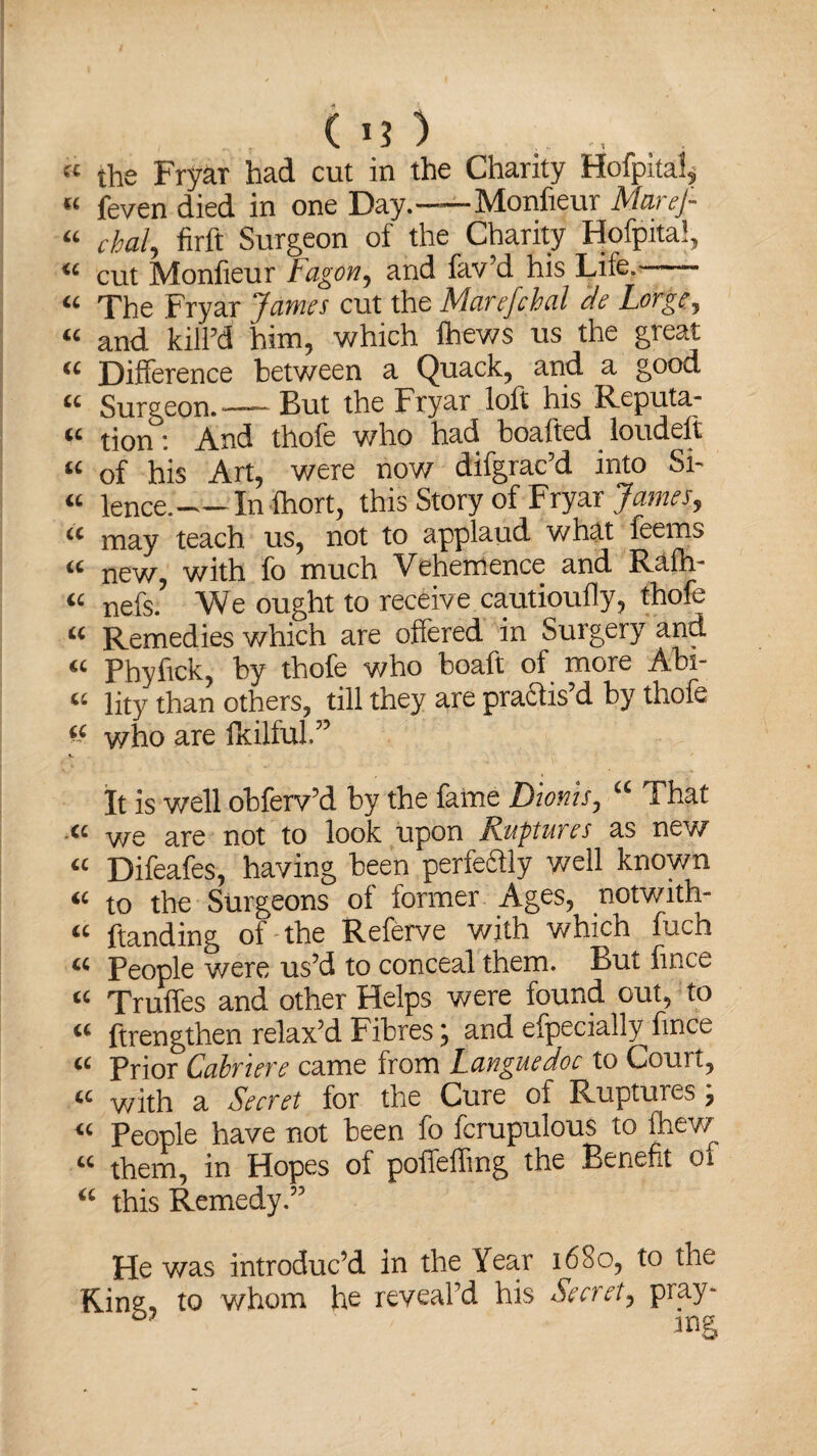 the Fryar had cut in the Charity Hofpkai, « feven died in one Day.-Monfieur MareJ- cbal, firft Surgeon of the Charity Hofpita!, cut Monfieur Fagon, and fav’d his Life.- The Fryar James cut the Marefchal de Lorge, and kill’d him, which Ihews us the great Difference between a Quack, and a good Surgeon.-— But the Fryar loft his Reputa.- tion'. And thole who had boaltcd loudelt of his Art, were now difgrac’d into Si¬ lence.-In fhort, this Story of Fryar James, may teach us, not to applaud what feems new, with fo much Vehemence and Rafh- nefs. We ought to receive cautioufly, thofe Remedies which are offered in Surgery and Phyfick, by thofe who boaft of more Abi¬ lity than others, till they are pra&is’d by thofe who are fkilful.” ft ff <c ft ft ft ft ft ft ft ft ft ft ft ft ft ft It is well obferv’d by the fame Dionis, a That a we are not to look upon Ruptures as new « Difeafes, having been perfeaiy well known iC to the Surgeons of former Ages, notwith- a handing of the Referve with which fuch « People were us’d to conceal them. But fince “ Truffes and other Helps were found out, to iC ftrengthen relax’d Fibres; and efpecially fince « Prior Cabriere came from Languedoc to Court, “ with a Secret for the Cure of Ruptures; “ People have not been fo fcrupulous to fhew u them, in Hopes of pofTeffing the Benefit oi a this Remedy.” He was introduc’d in the Year 1680, to the Kins, to whom he reveal’d his Secret, pray- mg