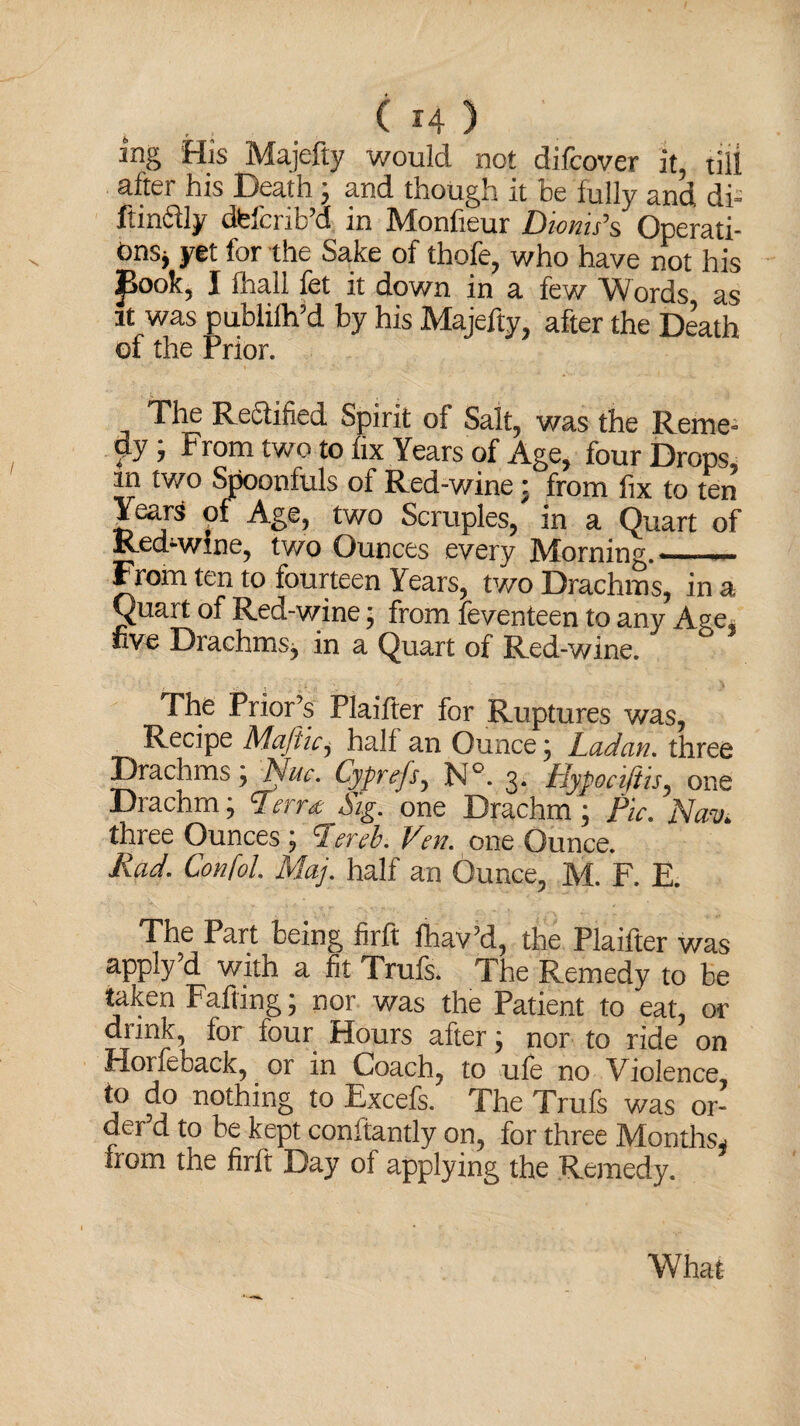 . . . ( H ) mg His Majefty would not difcover it, till after his Death ; and though it he fully and di- ftindly dfefcrib’d in Monfieur Diems’s Operati¬ ons* yet for the Sake of thofe, who have not his J>ook, I lhall let it down in a few Words as it was publifh’d by his Majefty, after the Death of the Prior. The Re&ified Spirit of Salt, was the Reme¬ dy ; From two to fix Years of Age, four Drops m two Spoonfuls of Red-wine : from fix to ten Years of Age, two Scruples, in a Quart of Red-wine, two Ounces every Morning. - From ten to fourteen Years, two Drachms, in a Quart of Red-wine; from Seventeen to any Age. five Drachms, in a Quart of Red-wine. The Prior’s Plaifter for Ruptures was, Recipe Maftic, hall an Ounce; Ladan. three Drachms; Nuc. Cyprejs, N°. 3. Hypociftis, one Drachm; P'err* Sig. one Drachm; Pic. Nav. three Ounces; Perch. Ven. one Ounce. Rad. Confol. Maj. half an Ounce, M. F. E. The Part being firft fhav’d, the Plaifter was apply’d with a fit Trufs. The Remedy to be taken Fading; nor was the Patient to eat, or drink, for four Hours after; nor to ride on Horfeback, or in Coach, to ufe no Violence, j° nothin& t0 Excefs- The Trufs was or¬ der’d to be kept conltantly on, for three Months* from the firft Day of applying the Remedy. What