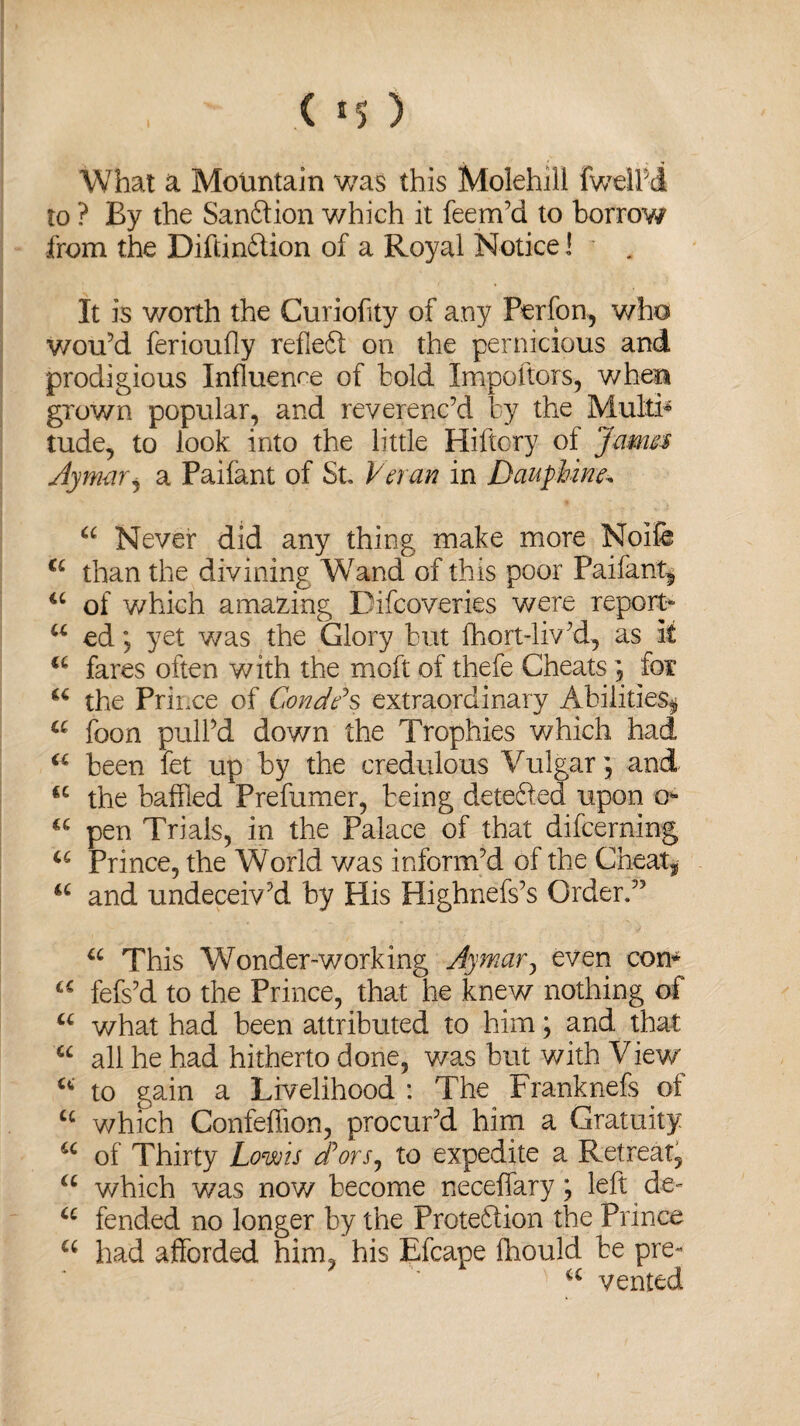 ( !5 ) What a Mountain was this Molehill fwelhdt to ? By the Sanftion which it feem’d to borrow from the Diftinftion of a Royal Notice! It is worth the Curiofity of any Perfon, who wou’d ferioufly refieft on the pernicious and prodigious Influence of bold Impoftors, when grown popular, and reverenc’d by the Multi* tude, to look into the little Hiftory of Jama Aymar, a Paifant of St Veran in DaiipUne. u Never did any thing make more Noife a than the divining Wand of this poor Paifant* 4C of which amazing Difcoveries were report u ed y yet was the Glory but fhort-liv’d, as it a fares often with the rnoft of thefe Cheats , for u the Prince of Condds extraordinary Abilities* a foon pull’d down the Trophies which had u been fet up by the credulous Vulgar; and u the baffled Prefumer, being detefted upon o- “ pen Trials, in the Palace of that difcerning u Prince, the World was inform’d of the Cheats u and undeceiv’d by His Highnefs’s Order.” u This Wonder-working Aymar, even con* a fefs’d to the Prince, that he knew nothing of u what had been attributed to him; and that u all he had hitherto done, was but with View' c<i to gain a Livelihood : The Franknefs of u which Confeffion, procur’d him a Gratuity u of Thirty Low is dorsy to expedite a Retreat, a which was now become neceffary ; left de- u fended no longer by the Protedlion the Prince u had afforded him, his Efcape fhould be pre« u vented