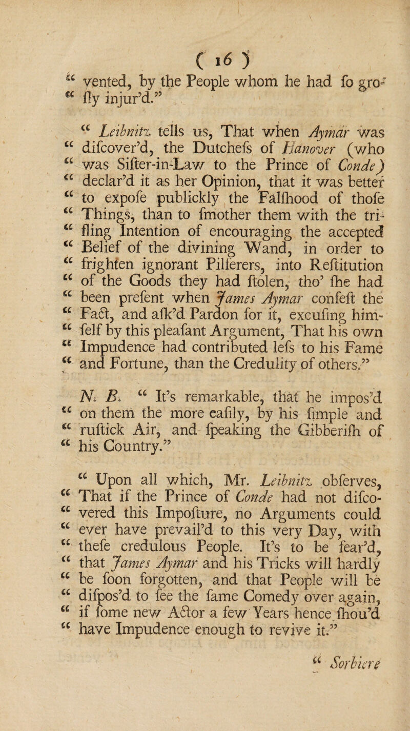 a vented, by the People whom he had fo sro- u fly injur’d.” a Leibnitz tells us, That when Ay mar was u difcover’d, the Dutchefs of Hanover (who a was Sifter-in-Law to the Prince of Conde) a declar’d it as her Opinion, that it was better a to expofe publickly the Falfhood of thofe u Things, than to Another them with the tri- a fling Intention of encouraging the accepted cc Belief of the divining Wand, in order to a frighten ignorant Pilferers, into Reftitution cc of the Goods they had ftolen, tho’ ihe had a been prefent when James Aymar confeft the a Fadt, and afk’d Pardon for it, excufmg him- “ felf by this pleafant Argument, That his own u Impudence had contributed lefs to his Fame €C and Fortune, than the Credulity of others.” N> B. u It’s remarkable, that he impos’d u on them the more eafily, by his Ample and cc ruftick Air, and fpeaking the Gibberifh of a his Country.” a Upon all which, Mr. Leibnitz obferves, a That if the Prince of Conde had not difco- u vered this Impofture, no Arguments could u ever have prevail’d to this very Day, with u thefe credulous People. It’s to be fear’d, a that James Aymar and his Tricks will hardly u be foon forgotten, and that People will be u difpos’d to fee the fame Comedy over again, u if fome new A61or a few Years hence lhou’d a have Impudence enough to revive it.” a Sorbiere