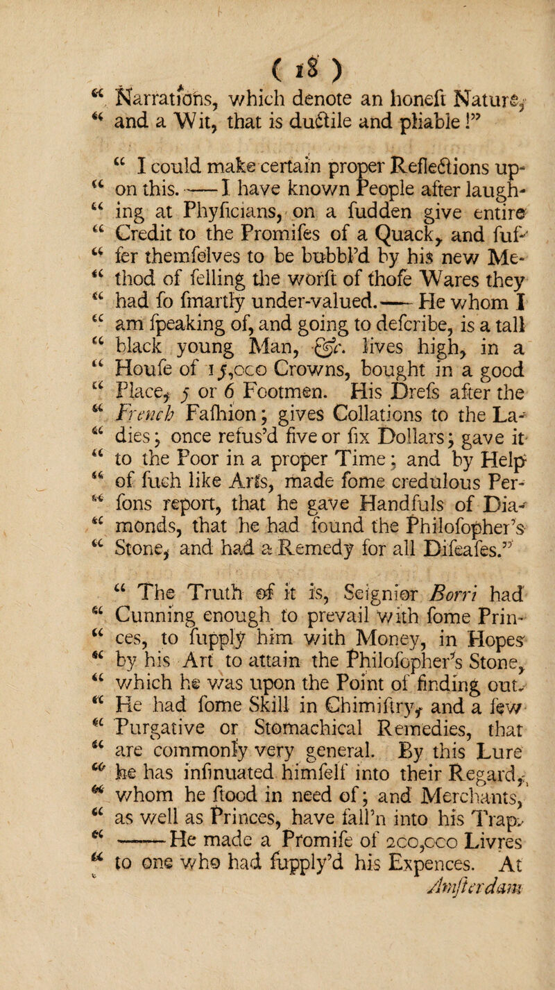 08) *4. Narrations, which denote an honeft Nature, 44 and a Wit, that is duXile and pliable P r _ 44 I could make certain proper Reflexions up- a on this.-1 have known People after laugh- u ing at Phyficians, on a fudden give entire u Credit to the Promifes of a Quack, and fuR 44 fer themfelves to be bubbl’d by his new Me- “ thod of felling tlie worft of thofe Wares they a had fo fmartly under-valued,— Pie whom I 44 am fpeaking of, and going to defcribe, is a tall 44 black young Man, lives high, in a 44 Houle of iy,oco Crowns, bought in a good u Place* y or 6 Footmen. His Drefs after the 44 French Fafhion; gives Collations to the La- 64 dies; once refus’d five or fix Dollars; gave it 46 to the Poor in a proper Time; and by Help u of fuch like Arts, made fome credulous Per- 64 fons report, that he gave Handfuls of Dia- 44 monds, that he had found the Philofopher’s 44 Stone* and had a Remedy for all BifeafesP 44 The Truth of it is, Seignior Born had 44 Cunning enough to prevail ‘with fome Prin- 44 ces, to lupply him with Money, in Hopes' 44 by his Art to attain the Philofopher’s Stone, 44 which he v/as upon the Point of finding out. 44 He had fome Skill in Chimiflry* and a few 44 Purgative or Stomachical Remedies, that 44 are commonly very general. By this Lure co he has infmuated himfelf into their Regard*, “ v/hom he flood in need of; and Merchants,1 44 as well as Princes, have fall’n into his Trapv 44 —-—He made a Pfomife of 2co,c>co Livres a to one who had fupply’d his Expences. At Amjtcrdam