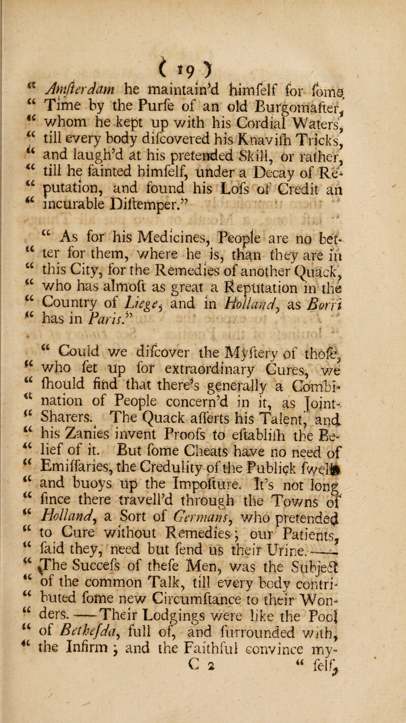 ( »9 ) ; a Am/ter dam he maintain’d himfelf for fomef “ Time by the Purfe of an old Burgomafter, 4< whom he kept up with his Cordial Waters, “ till every body difcovered his Knavifh Tricks, “ and laugh’d at his pretended Skill, or rather, “ till he fainted himfelf, under a Decay of Re^ “ putation, and found his Lofs of Credit an “ incurable Diftemper.’’ “ As for his Medicines, People are no bet- “ ter for them, where he is, than they are in “ this City, for the Remedies of another Quack, “ who has almoft as great a Reputation in the u Country of Liege* and in Holland, as Born “has in Parish “ Could we difcover the Myftery of thofe, “ who fet up for extraordinary Cures, we “ fhould find that there’s generally a Combi- “ nation of People concern’d in it, as joint- “ Sharers.^ The Quack afferts his Talent' and “ his Zanies invent Proofs to eftablifh the Be- “ lief of it. But fome Cheats have no need of “ Emitfaries, the Credulity of the Publick fwel& “ and buoys up the Impofture, It’s not long “ fince there travell’d through the Towns of “ Holland^ a Sort of Germans, who pretended “ to Cure without Remedies ; our Patients, “ faid they, need but fend us their Urine.——- “ (The Succefs of thefe Men, v/as the Snbje6l “ of the common Talk, till every body contri- “ buted fome new Circumftance to their Won- “ ders.—Their Lodgings were like the Poo} “ of Bethefda, lull of, and furrounded With, “ the Infirm ; and the Faithful convince my** C 2 “ felf,
