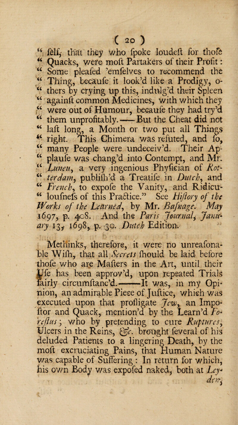 Ifelf, that they who fpoke loudeft for thoft “ Quacks, were moft Partakers of their Profit: u Some pleafed ’emfelves to recommend the u Thing, becaufe it look’d like a Prodigy, o- “ thers by crying up this, indulg’d their Spleen u againft common Medicines, with which they “ were out of Humour, becaufe they had try’d u them unprofitably.-But the Cheat did not “ laft long, a Month or two put all Things iL right. This Chimera was refuted, and lb, u many People were undeceiv’d. Their Ap- u plaufe was chang’d into Contempt, and Mr. iC Luneu, a very ingenious Phyfician of Rot- a ter dam, publifh’d a Treatife in Dutch, and u French, to expofe the Vanity, and Ridicu- a loufnefs of this Pra&ice.” See Hiftory of the Works of the Learned, by Mr. Bafnage. May 1697, p. 408. And the Paris Journal, Janu¬ ary 13, 1698, p. 30. Dutch Edition. Methinks, therefore, it were no unreafona- ble Wifh, that all Secrets fhould be laid before thofe who are Mafters in the Art, until their yfe has been approv’d, upon repeated Trials fairly circumftanc’d.-It was, in my Opi* mon, an admirable Piece of Juftice, which was executed upon that profligate Jew, an Impo- ftor and Quack, mention’d by the Learn’d To* reft us j who by pretending to cure Ruptures, Ulcers in the Reins, &c. brought feveral of his deluded Patients to a lingering Death, by the moft excruciating Pains, that Human Nature was capable of Suffering : In return for which, his own Body was expofed naked, both at Ley*