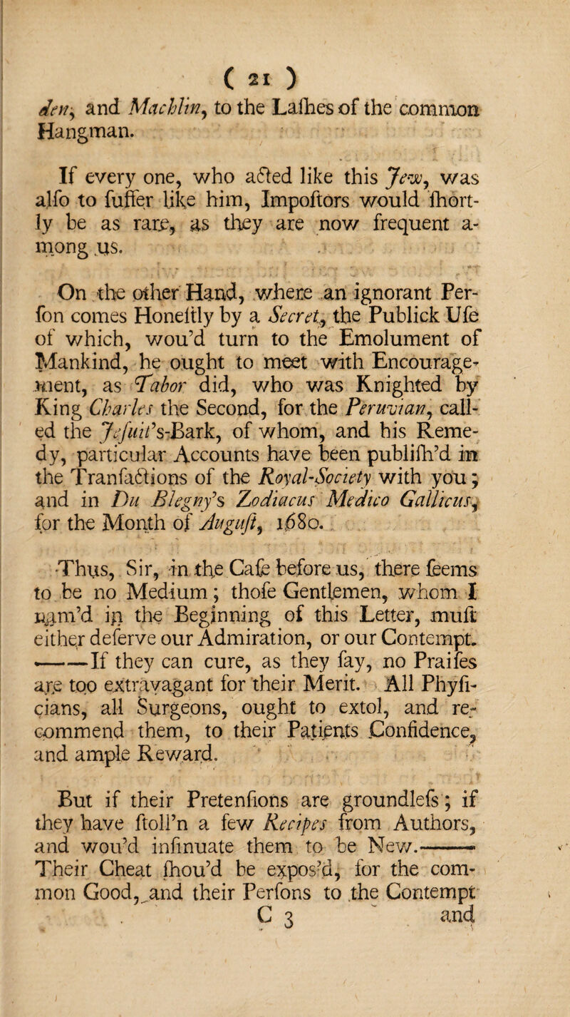 dm, and Mac him, to the Lafhes of the common Hangman. If every one, who a&ed like this Jew, was alfo to buffer like him, Impoftors would ihort- ly be as rare, as they are now frequent a- mong us. On the other Hand, where an ignorant Per- fon comes Honeltly by a Secret, the Publick Ufe of which, wou’d turn to the Emolument of Mankind, he ought to meet with Encourage¬ ment, as Tabor did, who was Knighted by King Charles the Second, for the Peruvian, call¬ ed the Jefuifs-Bark, of whom, and his Reme¬ dy, particular Accounts have been publifh’d m the Tranfa&jons of the Royal-Society with you; and in Du Blcgny’s Zjodiacus Medico Gallicus, for the Month of Auguft, i;68o. •Thus, Sir, in the Cafe before us, there feems to be no Medium; thofe Gentlemen, whom I nam’d in the Beginning of this Letter, muft either deferve our Admiration, or our Contempt. ——If they can cure, as they fay, no Praifes are too extravagant for their Merit. All Phyfi- cians, all Surgeons, ought to extol, and re¬ commend them, to their Patients Confidence, and ample Reward. But if their Pretenfions are groundlefs; if they have ftoll’n a few Recipes from Authors, and wou’d infinuate them to be New.— Their Cheat fhou’d be expos’d, for the com¬ mon Good,^and their Perfons to the Contempt C 3 ~ and