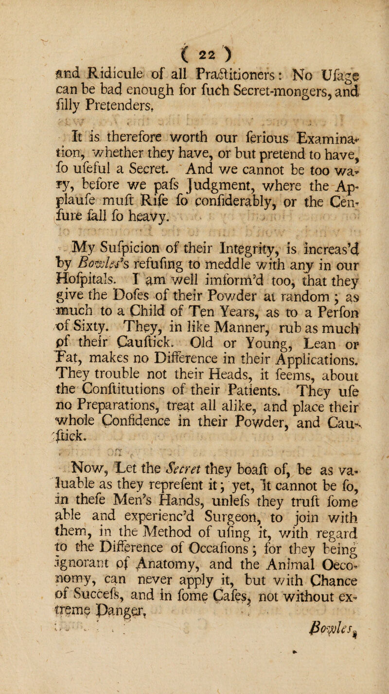m& Ridicule of all Fradlitioners: No tJfage can be bad enough for fudi Secret-mongers, and filly Pretenders. It is therefore worth our ferious Examine tion, whether they have, or but pretend to have, fo ufeful a Secret. And we cannot be too wa* yy, before we pafs judgment, where the Ap~ plaufe muft Rife fo ponfiderably, or the Cen- lure fall fo heavy. My Sufpicion of their Integrity, is increas’d by Bowlers refufmg to meddle with any in our Hofpitals. I am well imform’d too, that they give the Dofes of their Powder at random ; as much to a Child of Ten Years, as to a Perfon of Sixty. They, in like Manner, rub as much pf their Cauftick. Old or Young, Lean or Fat, makes no Difference in their Applications. They trouble not their Heads, it feems, about the Conftitutions of their Patients. They ufe no Preparations, treat all alike, and place their whole Confidence in their Powder, and Cau- r flick. Now, Let the Secret they boalt of, be as va¬ luable as they reprefent it; yet, It cannot be fo, in thefe Men’s Hands, unlefs they truft fome able and experienc’d Surgeon, to join with them, in the Method of ufing it, with regard to the Difference of Occafions; for they being ignorant pf ^Anatomy, and the Animal Oeco- nomy, can never apply it, but with Chance of Succeft, and in fome Cafes, not without ex¬ treme Danger, fioyjles*