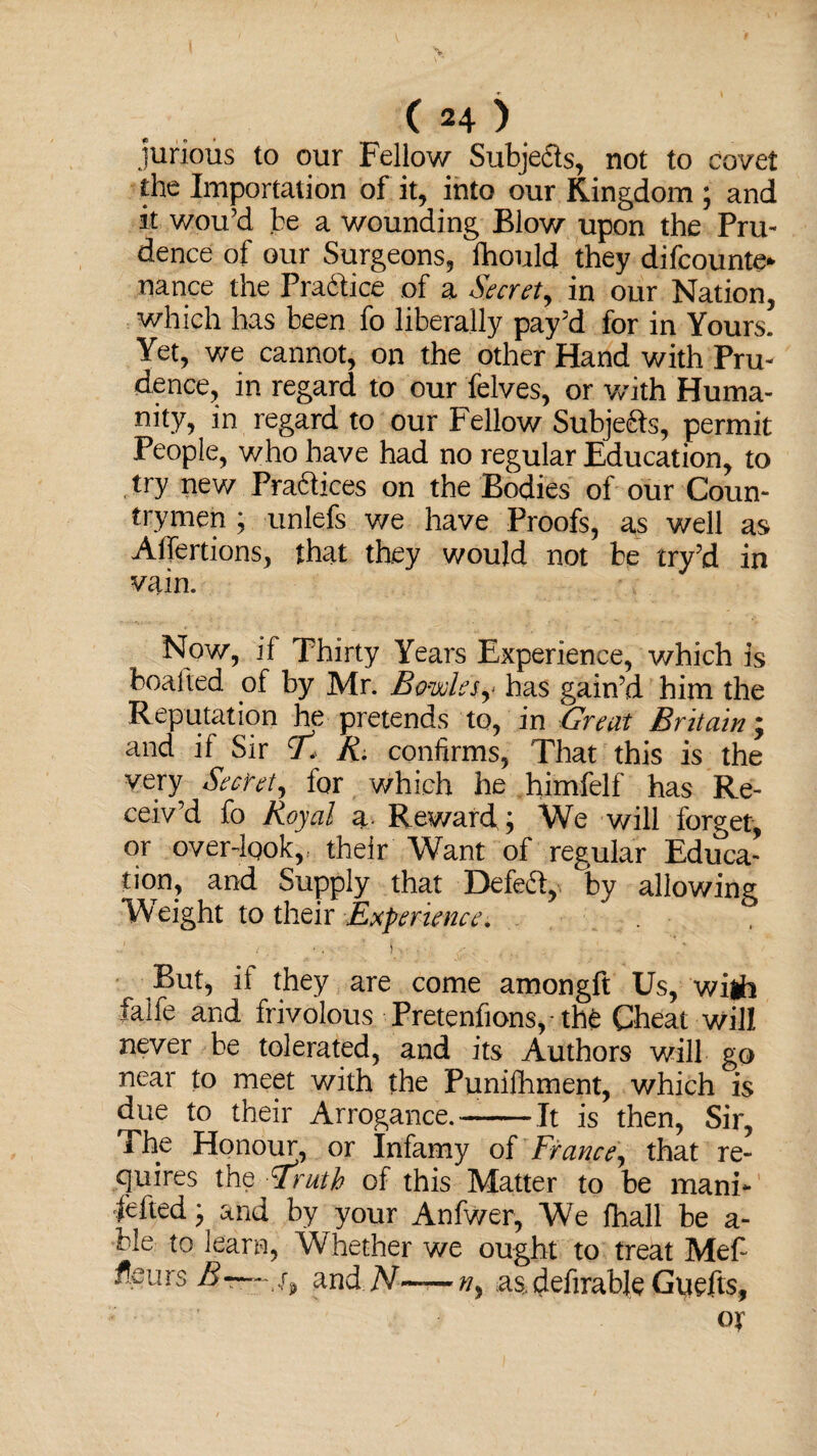 jurious to our Fellow Subjects, not to covet the Importation of it, into our Kingdom ; and it wou’d be a wounding Blow upon the Pru¬ dence of our Surgeons, fhould they difcounte* nance the Prattice of a Secrety in our Nation, which has been fo liberally pay’d for in Yours. Yet, we cannot, on the other Hand with Pru¬ dence, in regard to our Pelves, or with Huma¬ nity, in regard to our Fellow Subjeds, permit People, who have had no regular Education, to , try new Practices on the Bodies of our Coun¬ trymen ; unlefs we have Proofs, as well as Alfertions, that they would not be try’d in vain. Now, if Thirty Years Experience, which is boafted of by Mr. Bowlesy has gain’d him the Reputation he pretends to, in Great Britain; and if Sir T* R. confirms, That this is the very Secret, for which he himfelf has Re¬ ceiv’d fo Royal a. Reward; We will forget, or overdgok, their Want of regular Educa¬ tion, and Supply that Defeat, by allowing W eight to their Experience. But, if they are come amongft Us, wijh falfe and frivolous Pretenfions, - the Cheat will never be tolerated, and its Authors will go near to meet with the Punifhment, which is due to their Arrogance.-It is then, Sir, The Honour, or Infamy of France, that re¬ quires the Truth of this Matter to be mani- fefted; and by your Anfwer, We ihall be a - cle to learn, Whether we ought to treat Mefi fleurs and N~n, a§,definable Guefits, ox