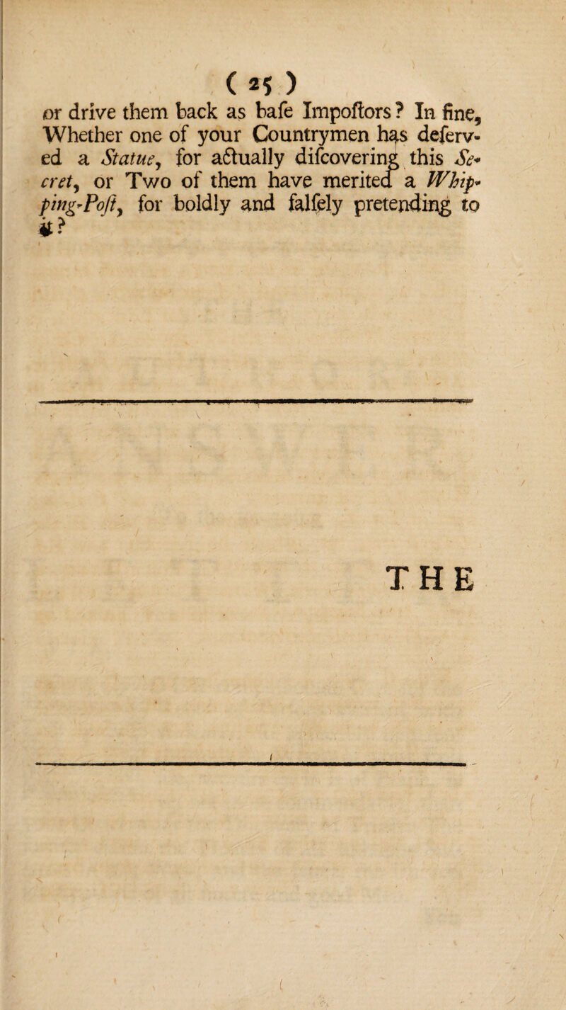 or drive them back as bafe Impoftors ? In fine. Whether one of your Countrymen h^s deferv- ed a Statue, for a&ually difcovering this Se* cret, or Two of them have merited a Whip* piug-Pofty for boldly and falfely pretending to it ? V . THE ' ■■■ ■ (
