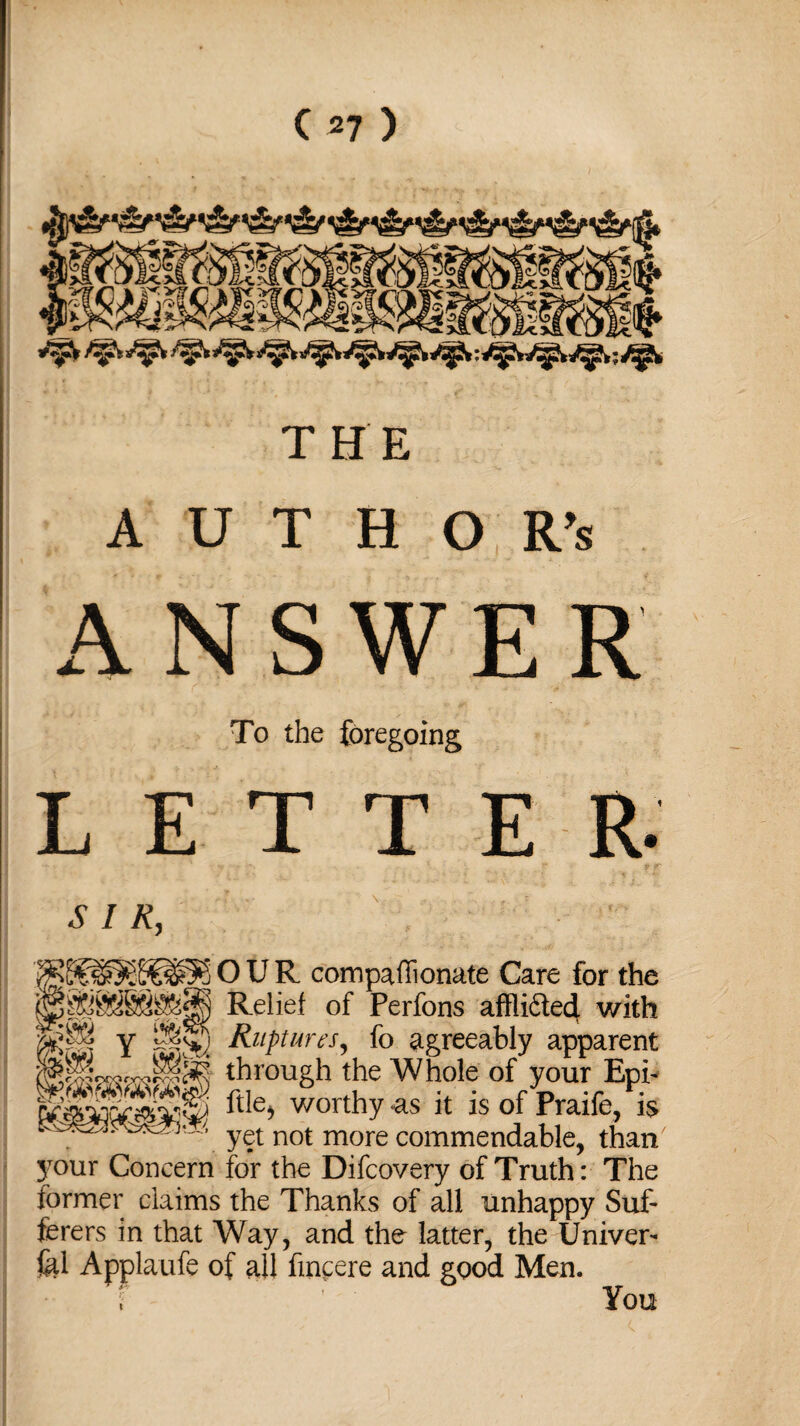 ■mmmm ** : ? THE A U T H O R’s ANSWER To the foregoing LETTER. SIR, >£p^S^5j OUR compafiionate Care for the Relief of Perfons affli&etf with pP y —S) Ruptures, fo agreeably apparent through the Whole of your Epi- !£&£§ file, worthy as it is of Praife/is yet not more commendable, than' 3T>ur Concern for the Difcovery of Truth: The former claims the Thanks of all unhappy Suf¬ ferers in that Way, and the latter, the Univer¬ sal Applaufe of all fmcere and good Men. i You