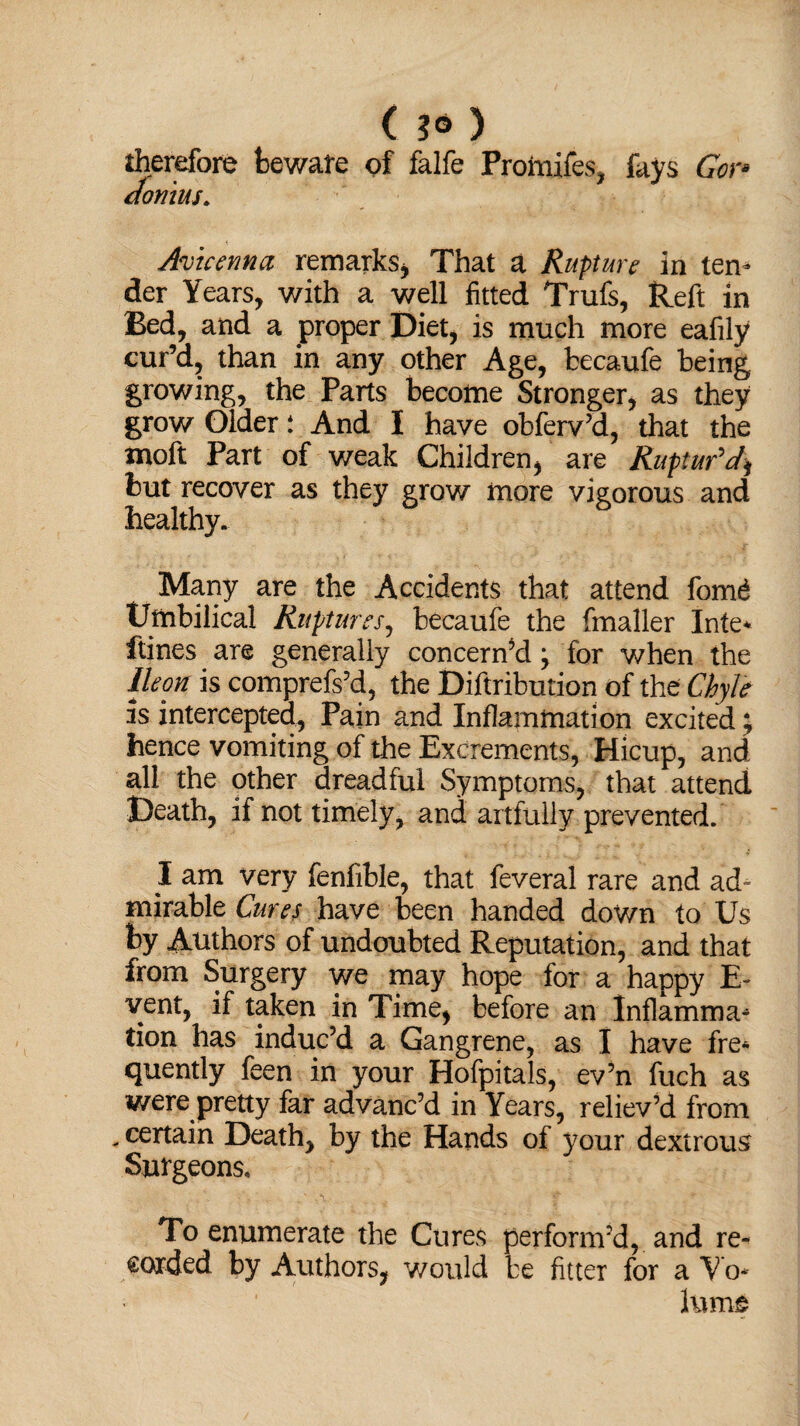 ( 3* ) therefore beware of falfe Promifes, fays Gen donius. Avicenna remarks, That a Rupture in tern der Years, with a well fitted Trufs, Reft in Bed, and a proper Diet, is much more eafily cur’d, than in any other Age, fcecaufe being growing, the Parts become Stronger, as they grow Older t And I have obferv’d, that the moft Part of weak Children, are Ruptur'd] but recover as they grow more vigorous and healthy. Many are the Accidents that attend fomd Umbilical Ruptures, becaufe the fmaller Inte* ftines are generally concern’d \ for when the Ileon is comprefs’d, the Diftribution of the Chyle is intercepted. Pain and Inflammation excited; hence vomiting of the Excrements, Hicup, and all the other dreadful Symptoms, that attend Death, if not timely, and artfully prevented. I am very fenfible, that feveral rare and ad¬ mirable Cures have been handed down to Us by Authors of undoubted Reputation, and that from Surgery we may hope for a happy E- yent, if taken in Time, before an Inflamma* tion has induc’d a Gangrene, as I have fre¬ quently feen in your Hofpitals, ev’n fuch as were pretty far advanc’d in Years, reliev’d from * certain Death, by the Hands of your dextrous Surgeons* To enumerate the Cures perform’d, and re¬ corded by Authors, would be fitter for a Vo* hurts