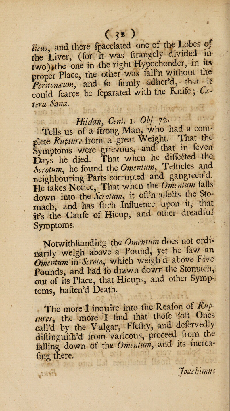 Thus, and there fpacelated one of the Lobes Oi the Liver, (for it was ftrangely divided in two)»the one in the right Hypochonder, m its proper Place, the other was fall’n without the Peritomum, and fo firmly adher’d, that it could fcarce be feparated with the Kmle; U~ ter a Sana. Hi!dan. Cent, i* Obf. 7% Tells us of a ftrong Man, who had a com¬ plete Rupture from a great Weight. That the Symptoms were grievous, and that m leven Days he died. That when he diffefted the Scrotum, he found the Omentum, Tefticles and neighbouring Parts corrupted and gangreen d. He takes Notice, That when the Omentum tails down into the Scrotum, it oft’n affe&s the Sto¬ mach, and has flich Influence upon it, that it’s the Caufe of Hicup, and other dreadful Symptoms. Notwithstanding the Omentum does not ordi¬ narily weigh above a Pound, yet he faw an Omentum in Scroto, which weigh’d above Five Pounds, and had fo drawn down the Stomach, out of its Place, that Hicups, and other Symp¬ toms, haften’d Death. The more I inquire into the Reafon of Rup¬ tures the more I find that thofe fofjt Ones call’d by the Vulgar, Flefhy, and defervedly diftinguifh’d from varicous, proceed from the falling down of the Omentum, and its inciea- fmg there. Joaehimns
