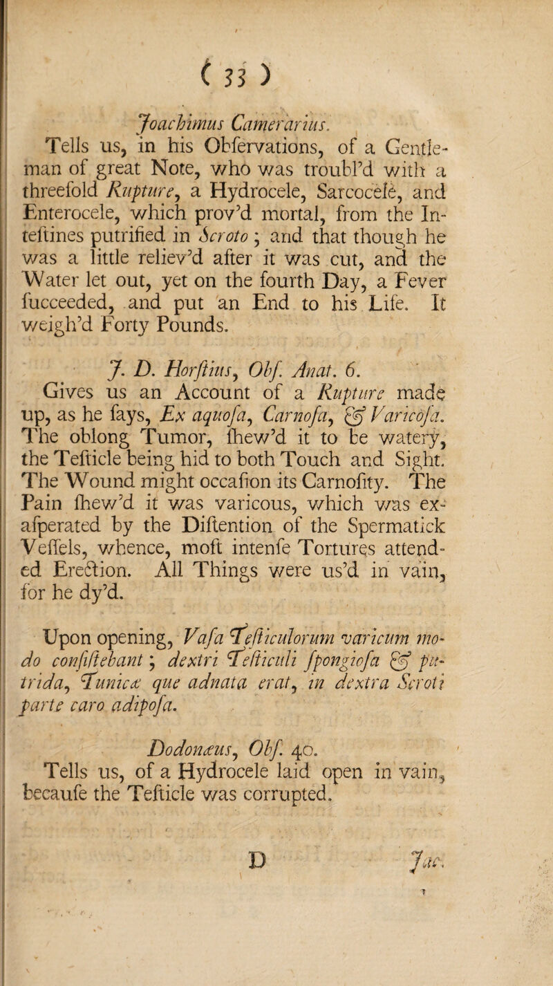 JoacVimus Carrierarius. Tells us, in his Obfervations, of a Gentle¬ man of great Note, who was troubl’d with a threefold Rupture, a Hydrocele, Sarcocele, and Enterocele, which prov’d mortal, from the Jn- teftines putrified in ; and that though he was a little reliev’d after it was cut, and the Water let out, yet on the fourth Day, a Fever fucceeded, and put an End to his Life. It weigh’d Forty Pounds. J. D. HorftiuSy Ohf Anat. 6. Gives us an Account of a Rupture made up, as he fays, Ex aquofa, Carnofa, Q] Varied]a. The oblong Tumor, fhew’d it to be watery, the Tefticle being hid to both Touch and Sight. The Wound might occafion its Carnofity. The Pain fhew’d it was varicous, which v/as ex** afperated by the Diftention of the Spermatick Veffels, whence, moft intenfe Tortures attend¬ ed Ere&ion. All Things were us’d in vain, for he dy’d. Upon opening, Vafa rfefi'iculorum °o art cum mo- do confiftebant \ dextri <T.etiiculi fpongtofa £9 pu- trida, Eunicdc que adnata erat, in dextra Scroti parte taro adipofa. Dodonceus, Ohf 40. Tells us, of a Hydrocele laid open in vain, becaufe the Tefticle v/as corrupted. D Jar. 7