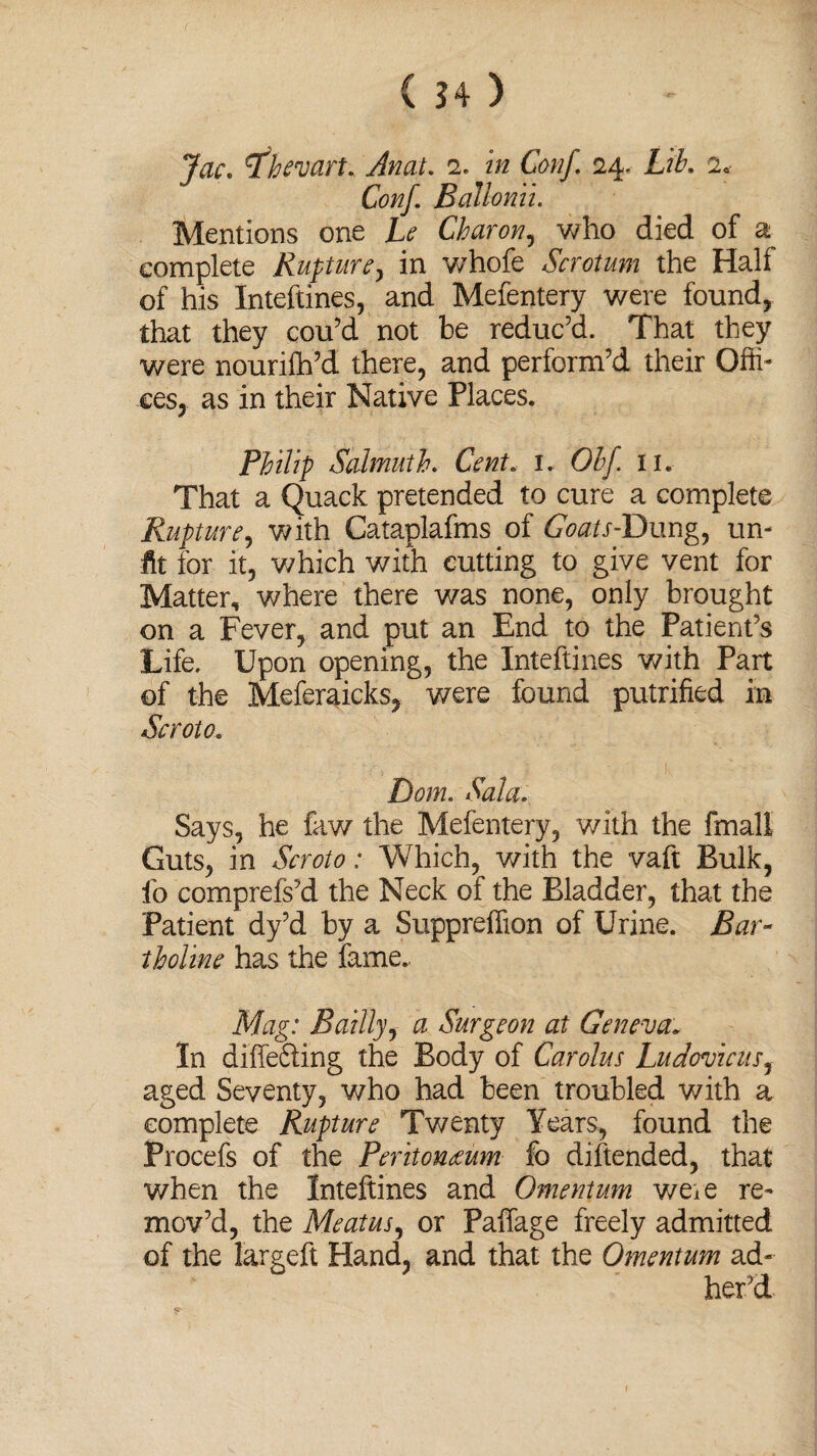 Jac» tfhevart. Anat. 2. in Conf 24. Lib. 2* Conf. Ballonii. Mentions one Le Charon, who died of complete Rupture > in whofe Scrotum the Hah of his Inteftines, and Mefentery were found, that they cou’d not be reduc’d. That they were nourifh’d there, and perform’d their Offi¬ ces, as in their Native Places. Philip Salmuth. Cent. 1. Olf. n. That a Quack pretended to cure a complete Rupture, with Cataplafms of CWr-Dung, un¬ fit for it, which with cutting to give vent for Matter, where there was none, only brought on a Fever, and put an End to the Patient’s Life. Upon opening, the Inteftines with Part of the Meferaicks, were found putrified in Scroto.. Bom. Sola. Says, he faw the Mefentery, with the fmall Guts, in Scroto: Which, with the vaft Bulk, fo comprefs’d the Neck of the Bladder, that the Patient dy’d by a Suppreffion of Urine. Bar- tholine has the fame. Mag: Bailly, a Surgeon at Geneva. In differing the Body of Carolus Ludovicus, aged Seventy, who had been troubled with a complete Rupture Twenty Years, found the Procefs of the Peritonaeum fo diftended, that when the Inteftines and Omentum weie re¬ mov’d, the Meatus, or Paffage freely admitted of the largeft Hand, and that the Omentum ad¬ her’d