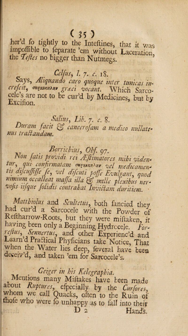 te’ci fo tightly to the Inteftines, that it was impoihble to leparate em without Laceration the ’Teftes no bigger than Nutmegs. 5 Celfus, 1. 7. c. 18. Says, Aliquando caro quoque inter tunicas in. crefati grtci vocant. Which Sarco- cele’s are not to be cur’d by Medicines, but by Lxcifion. J Salius, Lib. 7. c. 8. Duram facit & cancerofam a medico rnllau- ms tractandam. Borricbius, Obf 97. Non fans frovtdi ret JEftimatores mibi viden■> tur, qm confirmatam Vcl medicament its dijcuffijje fe, vcl difeuti poffe Euulgant, quod mmmm occal eat majfa ilia & mile flexible ner- *vojis iijqiie Johdis c onty ah at Invicf um duvitietii. * Mattbiolus and Scultetus, both fancied thev had cur’d a Sarcocele with the Powder of Reftharrow-Roots, but they were miftaken, it having been only a Beginning Hydrccele. For- tejtus,Sennertus, and other Experienc’d and Learn d Pracfical Phyficians take Notice, That when the Water lies deep, feveral have been ueeeiv d, and taken ’em for Sarcocele’s. _ . Geiger in bis Kelegraphia. Mentions many Miftakes have been made about Ruptures, efpecially by the Cur fores, whom we call Quacks, often to the Ruin of thole who were fo unhappy as to fall into their D 2 Hands.