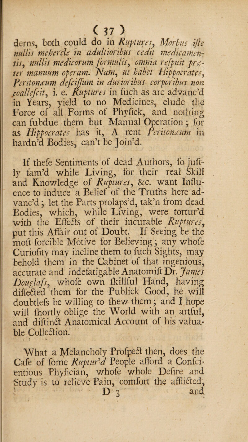 derns, both could do in Ruptures, Morbus ifte mills mehercle in adultioribus cedit me die amen- //V, mills me dicorum formulis, omnia ref puli pra¬ ter manuum operam. Nam, ut habet Hippocrates, Peritoneum defclffum in durioribus corporibus non jcoallefcit, i. e. Ruptures in fuch as are advanc'd in Years, yield to no Medicines, elude the Force of all Forms of Phyfick, and nothing can fubdue them but Manual Operation; for as Hippocrates has it, A rent Peritoneum in hardn’d Bodies, can't be Join'd. If thefe Sentiments of dead Authors, fo juft- ly fam’d while Living, for their real Skill and Knowledge of Ruptures, Sec. want Influ¬ ence to induce a Belief of the Truths here ad¬ vanc’d j let the Parts prolaps'd, tak’n from dead Bodies, which, while Living, were tortur’d with the Effedts of their incurable Ruptures, put this Affair out of Doubt. If Seeing be the moft forcible Motive for Believing; any whofe Curiofity may incline them to fuch Sights, may behold them in the Cabinet of that ingenious, accurate and indefatigable Anatomift Dr. James Douglafs, whofe own fkillful Hand, having differed them for the Publick Good, he will doubtlefs be willing to fhew them; and I hope will fhortly oblige the World with an artful, and diftindf Anatomical Account of his valua¬ ble Colleftion.' What a Melancholy Profpedt then, does the Cafe of fome Ruptur'd People afford a Confci- entious Phyfician, whofe whole Defire and Study is to relieve Pain, comfort the afflidted, l - ' .A' ’ D 3 ' and