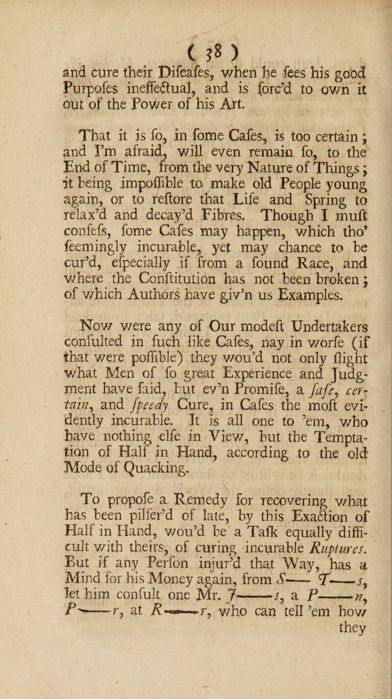 ( ) and cure their Difeafes, when he fees his good Purpofes ineffeftual, and is forc’d to own it out of the PoWer of his Art. That it is fo, in fome Cafes, is too certain; and I’m afraid, will even remain fo, to the End of Time, from the very Nature of Things; it being impofiible to make old People young again, or to reftore that Life and Spring to relax’d and decay’d Fibres. Though I muft confefs, fome Cafes may happen, which tho’ feemingly incurable, yet may chance to be cur’d, efpecially if from a found Race, and v/here the Confutation has not been broken; of which Authors have giv’n us Examples. Now were any of Our modeft Undertakers confulted in fuch like Cafes, nay in worfe (if that were poffible) they wou’d not only flight what Men of fo great Experience and Judg¬ ment have faid, but ev’n Promife, a fafe, cer¬ tain^ and fpeedy Cure, in Cafes the moft evi¬ dently incurable. It is all one to ’em, who have nothing elfe in View, but the Tempta¬ tion of Half in Hand, according to the old Mode of Quacking. To propofe a Remedy for recovering what has been pilfer’d of late, by this Exaction of Half in Hand, wou’d be a Talk equally diffi¬ cult with theirs, of curing incurable Ruptures. But if any Perfon injur’d that Way, has a Mind for his Money again, from S—~ 7--s9 let him confult one Mr. J—— r, a P-/?, — r, at r, who can tell ’em how they