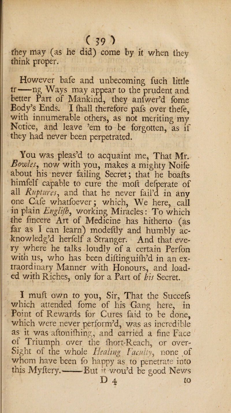 ( ?9 ) they may (as he did) come by it when they think proper. However bafe and unbecoming fuch little tr-ng Ways may appear to the prudent and better Part of Mankind, they anfwer’d fome Body’s Ends. I fihall therefore pafs over thefe, with innumerable others, as not meriting my Notice, and leave ’em to be forgotten, as if they had never been perpetrated. You was pleas’d to acquaint me. That Mr. Bowks, now with you, makes a mighty Noife about his never failing Secret; that he boafts himfelf capable to cure the moft defperate of all Ruptures, and that he never fail’d in any one Cafe whatfoever; which, We here, call in plain Englifh, working Miracles: To which the fincere Art of Medicine has hitherto (as far as I can learn) modeftly and humbly ac¬ knowledg’d herfelf a Stranger. And that eve¬ ry where he talks loudly of a certain Perfon with us, who has been diftinguifh’d in an ex¬ traordinary Manner with Honours, and load¬ ed with Riches, only for a Part of his Secret. I muft own to you, Sir, That the Succefs which attended fome of his Gang here, in Point of Rewards for Cures faid to be done, which were never perform’d, was as incredible as it as aftonifhing, and carried a fine Face of Triumph over the fhort-Reach, or over¬ sight of the whole Healing Faculty, none of whom have been fo happy as to penetrate into this Myftery.--But it wou’d be good News D 4 to